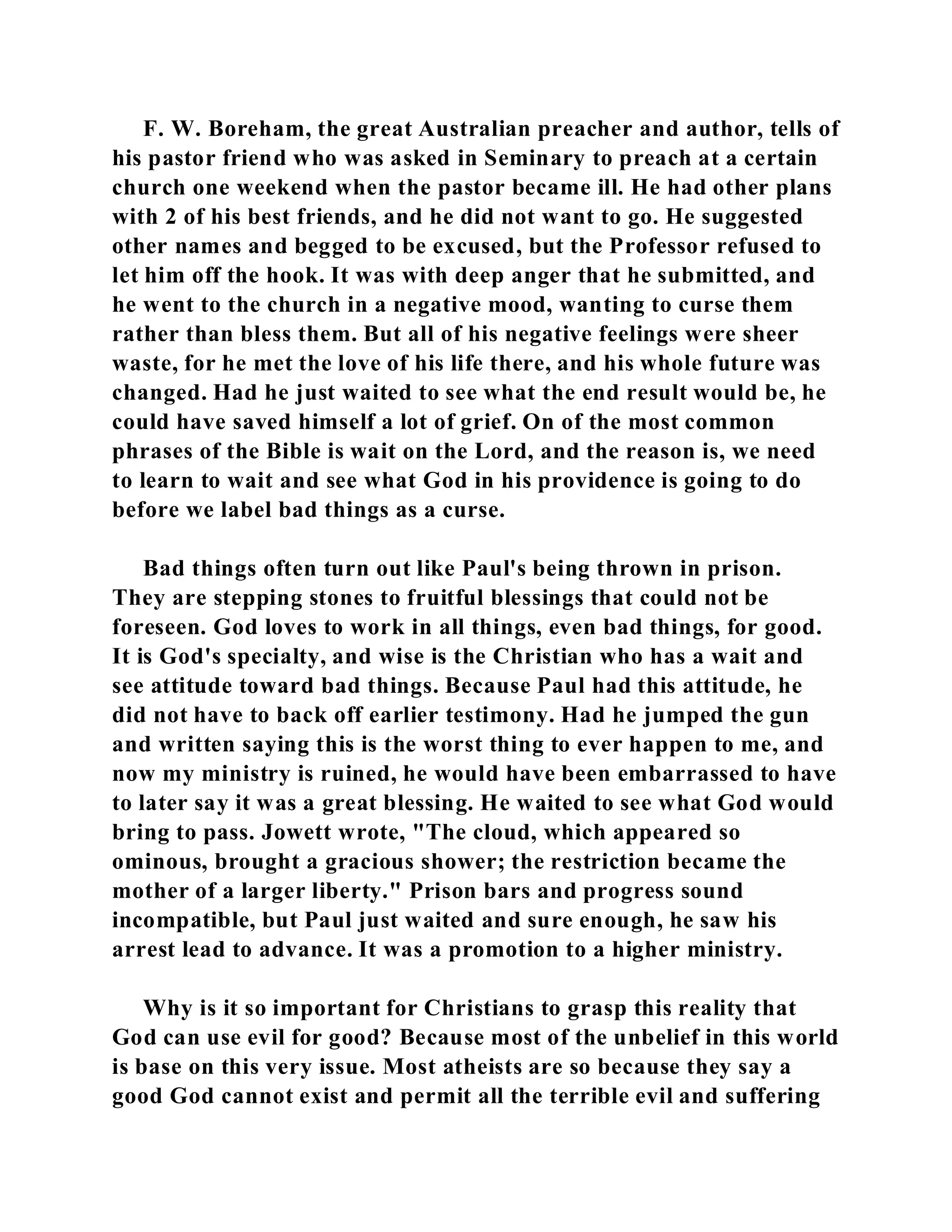 F. W. Boreham, the great Australian preacher and author, tells of 
his pastor friend who was asked in Seminary to preach at a certain 
church one weekend when the pastor became ill. He had other plans 
with 2 of his best friends, and he did not want to go. He suggested 
other names and begged to be excused, but the Professor refused to 
let him off the hook. It was with deep anger that he submitted, and 
he went to the church in a negative mood, wanting to curse them 
rather than bless them. But all of his negative feelings were sheer 
waste, for he met the love of his life there, and his whole future was 
changed. Had he just waited to see what the end result would be, he 
could have saved himself a lot of grief. On of the most common 
phrases of the Bible is wait on the Lord, and the reason is, we need 
to learn to wait and see what God in his providence is going to do 
before we label bad things as a curse. 
Bad things often turn out like Paul's being thrown in prison. 
They are stepping stones to fruitful blessings that could not be 
foreseen. God loves to work in all things, even bad things, for good. 
It is God's specialty, and wise is the Christian who has a wait and 
see attitude toward bad things. Because Paul had this attitude, he 
did not have to back off earlier testimony. Had he jumped the gun 
and written saying this is the worst thing to ever happen to me, and 
now my ministry is ruined, he would have been embarrassed to have 
to later say it was a great blessing. He waited to see what God would 
bring to pass. Jowett wrote, "The cloud, which appeared so 
ominous, brought a gracious shower; the restriction became the 
mother of a larger liberty." Prison bars and progress sound 
incompatible, but Paul just waited and sure enough, he saw his 
arrest lead to advance. It was a promotion to a higher ministry. 
Why is it so important for Christians to grasp this reality that 
God can use evil for good? Because most of the unbelief in this world 
is base on this very issue. Most atheists are so because they say a 
good God cannot exist and permit all the terrible evil and suffering 
 