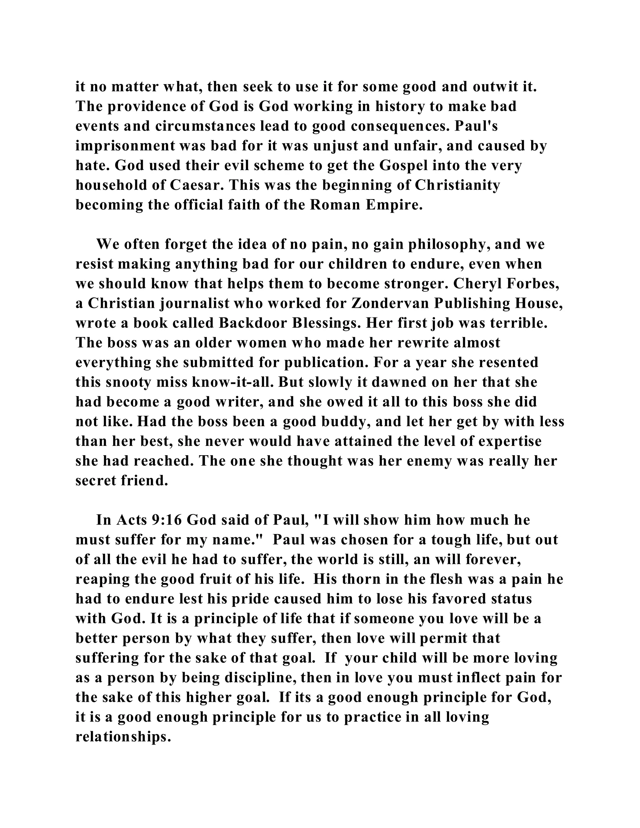 it no matter what, then seek to use it for some good and outwit it. 
The providence of God is God working in history to make bad 
events and circumstances lead to good consequences. Paul's 
imprisonment was bad for it was unjust and unfair, and caused by 
hate. God used their evil scheme to get the Gospel into the very 
household of Caesar. This was the beginning of Christianity 
becoming the official faith of the Roman Empire. 
We often forget the idea of no pain, no gain philosophy, and we 
resist making anything bad for our children to endure, even when 
we should know that helps them to become stronger. Cheryl Forbes, 
a Christian journalist who worked for Zondervan Publishing House, 
wrote a book called Backdoor Blessings. Her first job was terrible. 
The boss was an older women who made her rewrite almost 
everything she submitted for publication. For a year she resented 
this snooty miss know-it-all. But slowly it dawned on her that she 
had become a good writer, and she owed it all to this boss she did 
not like. Had the boss been a good buddy, and let her get by with less 
than her best, she never would have attained the level of expertise 
she had reached. The one she thought was her enemy was really her 
secret friend. 
In Acts 9:16 God said of Paul, "I will show him how much he 
must suffer for my name." Paul was chosen for a tough life, but out 
of all the evil he had to suffer, the world is still, an will forever, 
reaping the good fruit of his life. His thorn in the flesh was a pain he 
had to endure lest his pride caused him to lose his favored status 
with God. It is a principle of life that if someone you love will be a 
better person by what they suffer, then love will permit that 
suffering for the sake of that goal. If your child will be more loving 
as a person by being discipline, then in love you must inflect pain for 
the sake of this higher goal. If its a good enough principle for God, 
it is a good enough principle for us to practice in all loving 
relationships. 
 