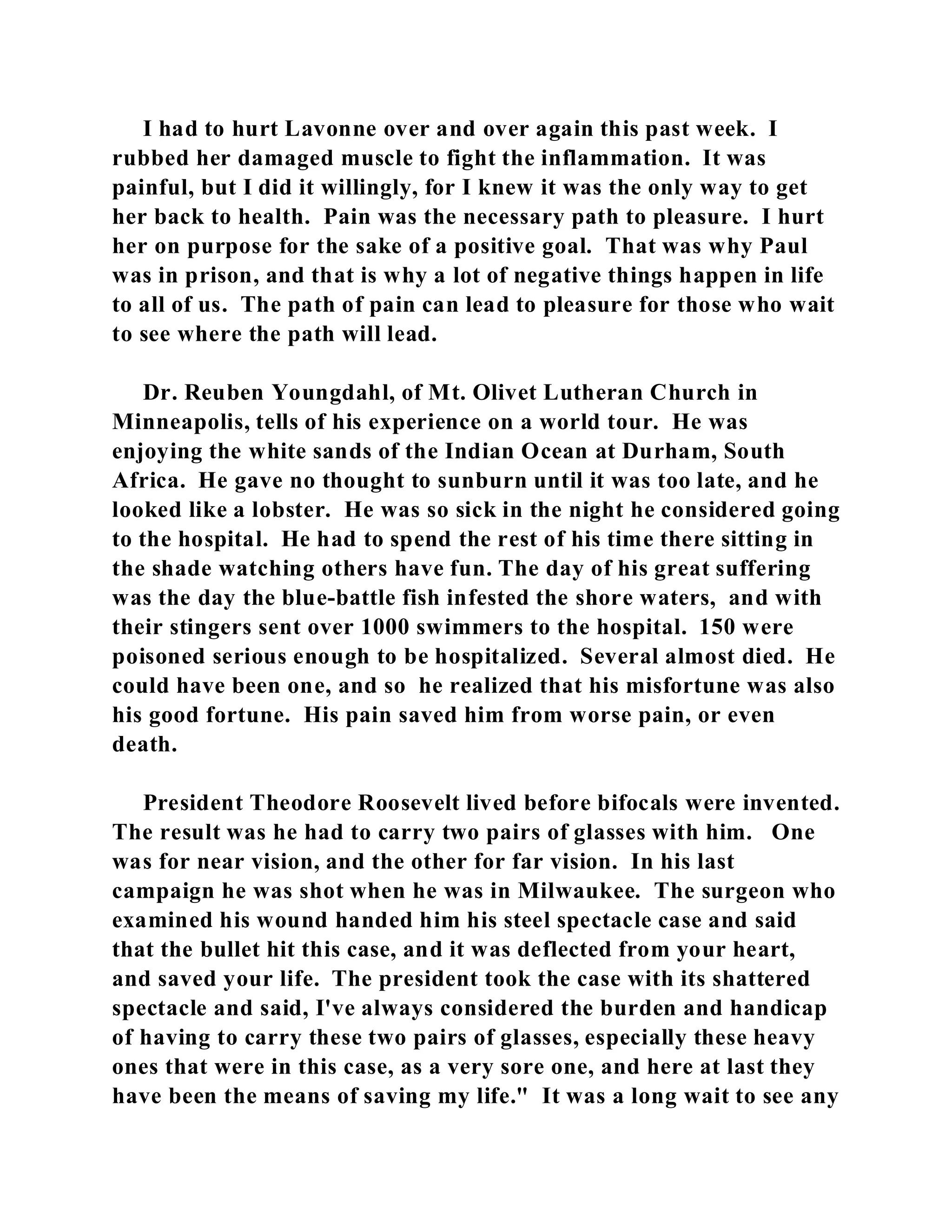 I had to hurt Lavonne over and over again this past week. I 
rubbed her damaged muscle to fight the inflammation. It was 
painful, but I did it willingly, for I knew it was the only way to get 
her back to health. Pain was the necessary path to pleasure. I hurt 
her on purpose for the sake of a positive goal. That was why Paul 
was in prison, and that is why a lot of negative things happen in life 
to all of us. The path of pain can lead to pleasure for those who wait 
to see where the path will lead. 
Dr. Reuben Youngdahl, of Mt. Olivet Lutheran Church in 
Minneapolis, tells of his experience on a world tour. He was 
enjoying the white sands of the Indian Ocean at Durham, South 
Africa. He gave no thought to sunburn until it was too late, and he 
looked like a lobster. He was so sick in the night he considered going 
to the hospital. He had to spend the rest of his time there sitting in 
the shade watching others have fun. The day of his great suffering 
was the day the blue-battle fish infested the shore waters, and with 
their stingers sent over 1000 swimmers to the hospital. 150 were 
poisoned serious enough to be hospitalized. Several almost died. He 
could have been one, and so he realized that his misfortune was also 
his good fortune. His pain saved him from worse pain, or even 
death. 
President Theodore Roosevelt lived before bifocals were invented. 
The result was he had to carry two pairs of glasses with him. One 
was for near vision, and the other for far vision. In his last 
campaign he was shot when he was in Milwaukee. The surgeon who 
examined his wound handed him his steel spectacle case and said 
that the bullet hit this case, and it was deflected from your heart, 
and saved your life. The president took the case with its shattered 
spectacle and said, I've always considered the burden and handicap 
of having to carry these two pairs of glasses, especially these heavy 
ones that were in this case, as a very sore one, and here at last they 
have been the means of saving my life." It was a long wait to see any 
 