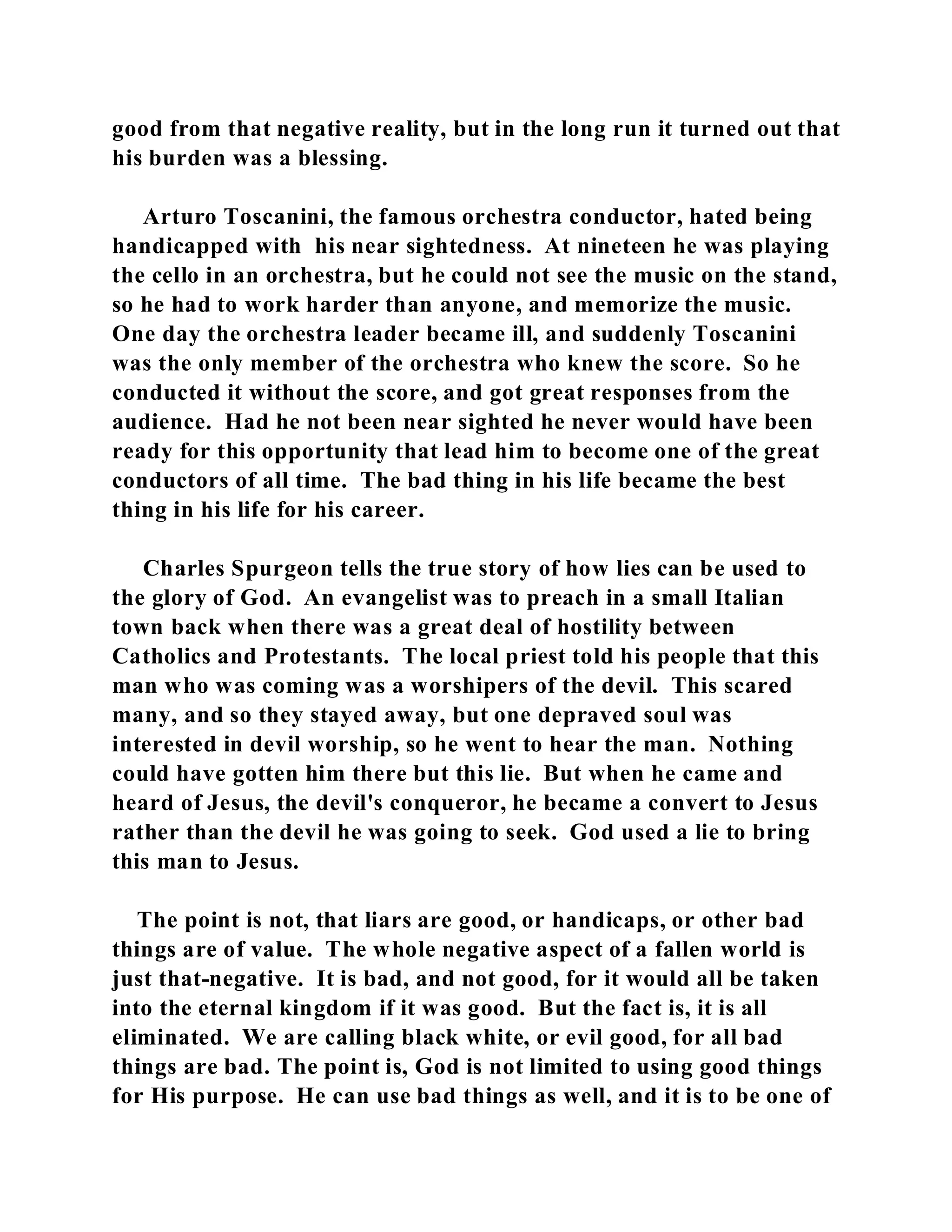 good from that negative reality, but in the long run it turned out that 
his burden was a blessing. 
Arturo Toscanini, the famous orchestra conductor, hated being 
handicapped with his near sightedness. At nineteen he was playing 
the cello in an orchestra, but he could not see the music on the stand, 
so he had to work harder than anyone, and memorize the music. 
One day the orchestra leader became ill, and suddenly Toscanini 
was the only member of the orchestra who knew the score. So he 
conducted it without the score, and got great responses from the 
audience. Had he not been near sighted he never would have been 
ready for this opportunity that lead him to become one of the great 
conductors of all time. The bad thing in his life became the best 
thing in his life for his career. 
Charles Spurgeon tells the true story of how lies can be used to 
the glory of God. An evangelist was to preach in a small Italian 
town back when there was a great deal of hostility between 
Catholics and Protestants. The local priest told his people that this 
man who was coming was a worshipers of the devil. This scared 
many, and so they stayed away, but one depraved soul was 
interested in devil worship, so he went to hear the man. Nothing 
could have gotten him there but this lie. But when he came and 
heard of Jesus, the devil's conqueror, he became a convert to Jesus 
rather than the devil he was going to seek. God used a lie to bring 
this man to Jesus. 
The point is not, that liars are good, or handicaps, or other bad 
things are of value. The whole negative aspect of a fallen world is 
just that-negative. It is bad, and not good, for it would all be taken 
into the eternal kingdom if it was good. But the fact is, it is all 
eliminated. We are calling black white, or evil good, for all bad 
things are bad. The point is, God is not limited to using good things 
for His purpose. He can use bad things as well, and it is to be one of 
 