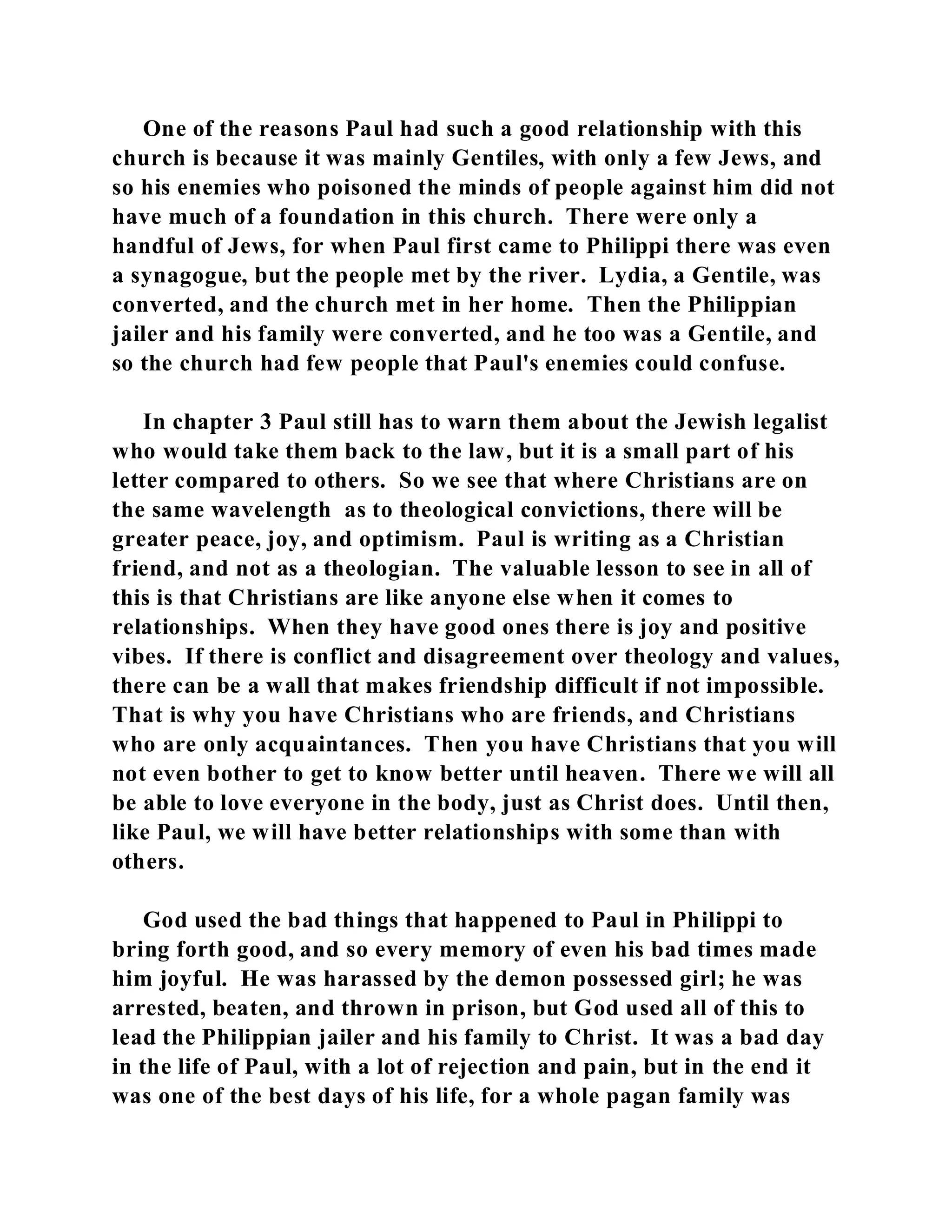 One of the reasons Paul had such a good relationship with this 
church is because it was mainly Gentiles, with only a few Jews, and 
so his enemies who poisoned the minds of people against him did not 
have much of a foundation in this church. There were only a 
handful of Jews, for when Paul first came to Philippi there was even 
a synagogue, but the people met by the river. Lydia, a Gentile, was 
converted, and the church met in her home. Then the Philippian 
jailer and his family were converted, and he too was a Gentile, and 
so the church had few people that Paul's enemies could confuse. 
In chapter 3 Paul still has to warn them about the Jewish legalist 
who would take them back to the law, but it is a small part of his 
letter compared to others. So we see that where Christians are on 
the same wavelength as to theological convictions, there will be 
greater peace, joy, and optimism. Paul is writing as a Christian 
friend, and not as a theologian. The valuable lesson to see in all of 
this is that Christians are like anyone else when it comes to 
relationships. When they have good ones there is joy and positive 
vibes. If there is conflict and disagreement over theology and values, 
there can be a wall that makes friendship difficult if not impossible. 
That is why you have Christians who are friends, and Christians 
who are only acquaintances. Then you have Christians that you will 
not even bother to get to know better until heaven. There we will all 
be able to love everyone in the body, just as Christ does. Until then, 
like Paul, we will have better relationships with some than with 
others. 
God used the bad things that happened to Paul in Philippi to 
bring forth good, and so every memory of even his bad times made 
him joyful. He was harassed by the demon possessed girl; he was 
arrested, beaten, and thrown in prison, but God used all of this to 
lead the Philippian jailer and his family to Christ. It was a bad day 
in the life of Paul, with a lot of rejection and pain, but in the end it 
was one of the best days of his life, for a whole pagan family was 
 