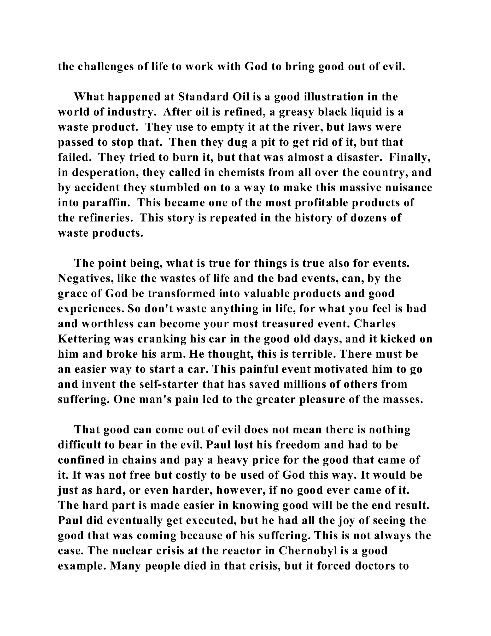 the challenges of life to work with God to bring good out of evil. 
What happened at Standard Oil is a good illustration in the 
world of industry. After oil is refined, a greasy black liquid is a 
waste product. They use to empty it at the river, but laws were 
passed to stop that. Then they dug a pit to get rid of it, but that 
failed. They tried to burn it, but that was almost a disaster. Finally, 
in desperation, they called in chemists from all over the country, and 
by accident they stumbled on to a way to make this massive nuisance 
into paraffin. This became one of the most profitable products of 
the refineries. This story is repeated in the history of dozens of 
waste products. 
The point being, what is true for things is true also for events. 
Negatives, like the wastes of life and the bad events, can, by the 
grace of God be transformed into valuable products and good 
experiences. So don't waste anything in life, for what you feel is bad 
and worthless can become your most treasured event. Charles 
Kettering was cranking his car in the good old days, and it kicked on 
him and broke his arm. He thought, this is terrible. There must be 
an easier way to start a car. This painful event motivated him to go 
and invent the self-starter that has saved millions of others from 
suffering. One man's pain led to the greater pleasure of the masses. 
That good can come out of evil does not mean there is nothing 
difficult to bear in the evil. Paul lost his freedom and had to be 
confined in chains and pay a heavy price for the good that came of 
it. It was not free but costly to be used of God this way. It would be 
just as hard, or even harder, however, if no good ever came of it. 
The hard part is made easier in knowing good will be the end result. 
Paul did eventually get executed, but he had all the joy of seeing the 
good that was coming because of his suffering. This is not always the 
case. The nuclear crisis at the reactor in Chernobyl is a good 
example. Many people died in that crisis, but it forced doctors to 
 
