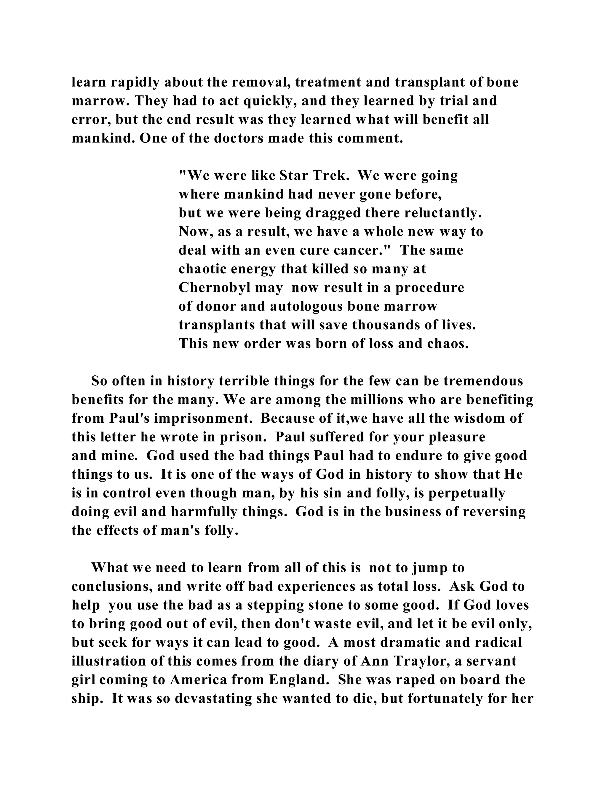 learn rapidly about the removal, treatment and transplant of bone 
marrow. They had to act quickly, and they learned by trial and 
error, but the end result was they learned what will benefit all 
mankind. One of the doctors made this comment. 
"We were like Star Trek. We were going 
where mankind had never gone before, 
but we were being dragged there reluctantly. 
Now, as a result, we have a whole new way to 
deal with an even cure cancer." The same 
chaotic energy that killed so many at 
Chernobyl may now result in a procedure 
of donor and autologous bone marrow 
transplants that will save thousands of lives. 
This new order was born of loss and chaos. 
So often in history terrible things for the few can be tremendous 
benefits for the many. We are among the millions who are benefiting 
from Paul's imprisonment. Because of it,we have all the wisdom of 
this letter he wrote in prison. Paul suffered for your pleasure 
and mine. God used the bad things Paul had to endure to give good 
things to us. It is one of the ways of God in history to show that He 
is in control even though man, by his sin and folly, is perpetually 
doing evil and harmfully things. God is in the business of reversing 
the effects of man's folly. 
What we need to learn from all of this is not to jump to 
conclusions, and write off bad experiences as total loss. Ask God to 
help you use the bad as a stepping stone to some good. If God loves 
to bring good out of evil, then don't waste evil, and let it be evil only, 
but seek for ways it can lead to good. A most dramatic and radical 
illustration of this comes from the diary of Ann Traylor, a servant 
girl coming to America from England. She was raped on board the 
ship. It was so devastating she wanted to die, but fortunately for her 
 