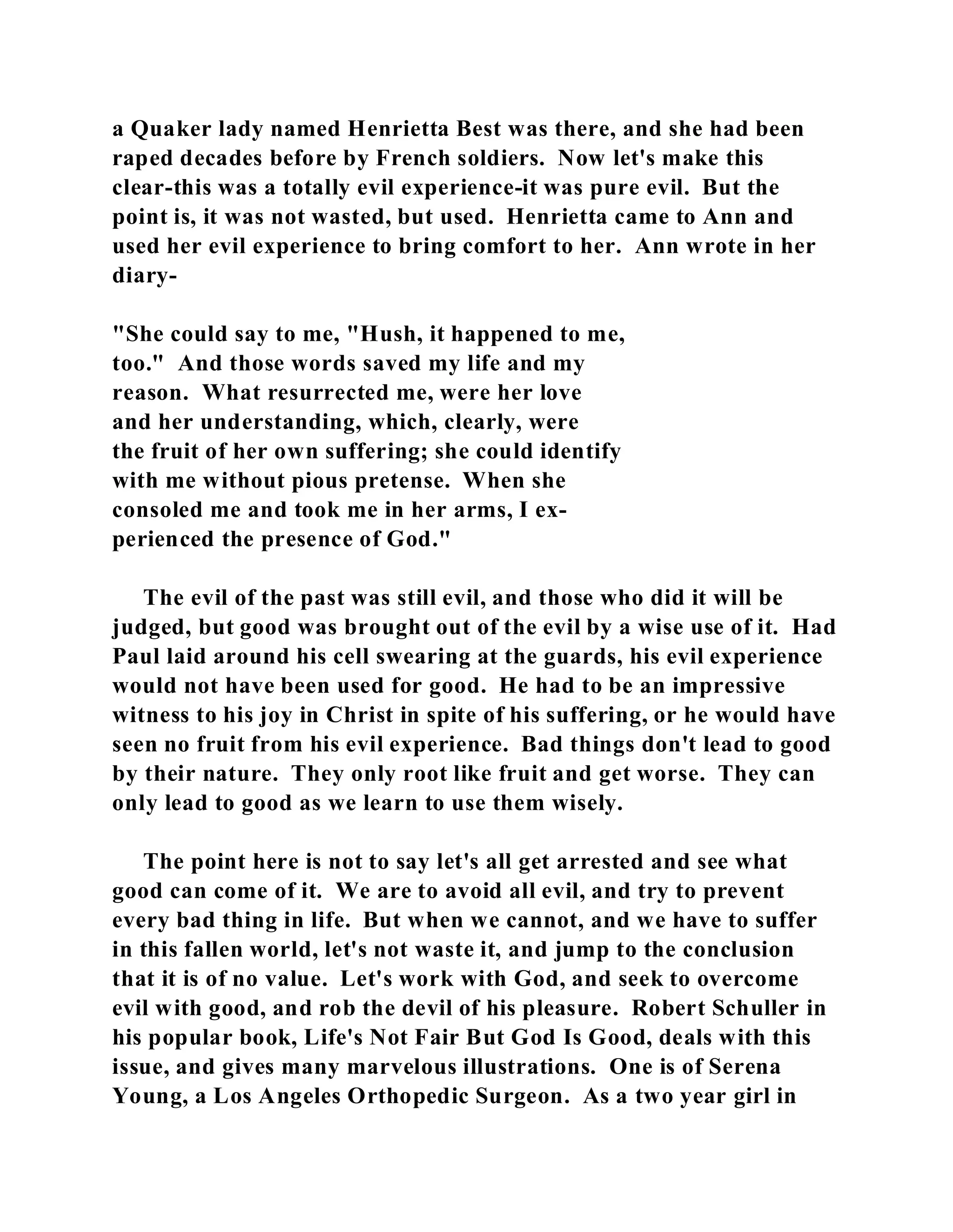 a Quaker lady named Henrietta Best was there, and she had been 
raped decades before by French soldiers. Now let's make this 
clear-this was a totally evil experience-it was pure evil. But the 
point is, it was not wasted, but used. Henrietta came to Ann and 
used her evil experience to bring comfort to her. Ann wrote in her 
diary- 
"She could say to me, "Hush, it happened to me, 
too." And those words saved my life and my 
reason. What resurrected me, were her love 
and her understanding, which, clearly, were 
the fruit of her own suffering; she could identify 
with me without pious pretense. When she 
consoled me and took me in her arms, I ex-perienced 
the presence of God." 
The evil of the past was still evil, and those who did it will be 
judged, but good was brought out of the evil by a wise use of it. Had 
Paul laid around his cell swearing at the guards, his evil experience 
would not have been used for good. He had to be an impressive 
witness to his joy in Christ in spite of his suffering, or he would have 
seen no fruit from his evil experience. Bad things don't lead to good 
by their nature. They only root like fruit and get worse. They can 
only lead to good as we learn to use them wisely. 
The point here is not to say let's all get arrested and see what 
good can come of it. We are to avoid all evil, and try to prevent 
every bad thing in life. But when we cannot, and we have to suffer 
in this fallen world, let's not waste it, and jump to the conclusion 
that it is of no value. Let's work with God, and seek to overcome 
evil with good, and rob the devil of his pleasure. Robert Schuller in 
his popular book, Life's Not Fair But God Is Good, deals with this 
issue, and gives many marvelous illustrations. One is of Serena 
Young, a Los Angeles Orthopedic Surgeon. As a two year girl in 
 