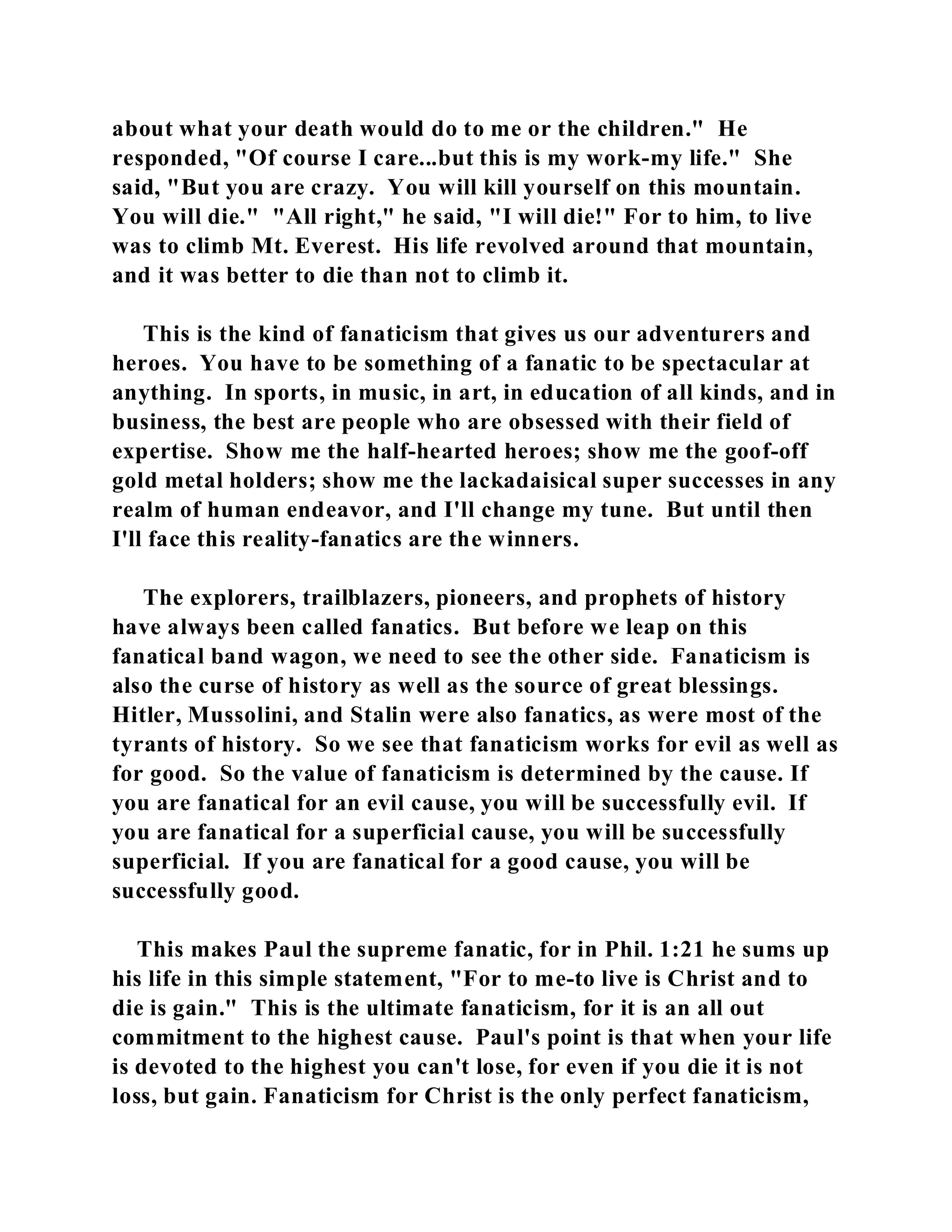 about what your death would do to me or the children." He 
responded, "Of course I care...but this is my work-my life." She 
said, "But you are crazy. You will kill yourself on this mountain. 
You will die." "All right," he said, "I will die!" For to him, to live 
was to climb Mt. Everest. His life revolved around that mountain, 
and it was better to die than not to climb it. 
This is the kind of fanaticism that gives us our adventurers and 
heroes. You have to be something of a fanatic to be spectacular at 
anything. In sports, in music, in art, in education of all kinds, and in 
business, the best are people who are obsessed with their field of 
expertise. Show me the half-hearted heroes; show me the goof-off 
gold metal holders; show me the lackadaisical super successes in any 
realm of human endeavor, and I'll change my tune. But until then 
I'll face this reality-fanatics are the winners. 
The explorers, trailblazers, pioneers, and prophets of history 
have always been called fanatics. But before we leap on this 
fanatical band wagon, we need to see the other side. Fanaticism is 
also the curse of history as well as the source of great blessings. 
Hitler, Mussolini, and Stalin were also fanatics, as were most of the 
tyrants of history. So we see that fanaticism works for evil as well as 
for good. So the value of fanaticism is determined by the cause. If 
you are fanatical for an evil cause, you will be successfully evil. If 
you are fanatical for a superficial cause, you will be successfully 
superficial. If you are fanatical for a good cause, you will be 
successfully good. 
This makes Paul the supreme fanatic, for in Phil. 1:21 he sums up 
his life in this simple statement, "For to me-to live is Christ and to 
die is gain." This is the ultimate fanaticism, for it is an all out 
commitment to the highest cause. Paul's point is that when your life 
is devoted to the highest you can't lose, for even if you die it is not 
loss, but gain. Fanaticism for Christ is the only perfect fanaticism, 
 