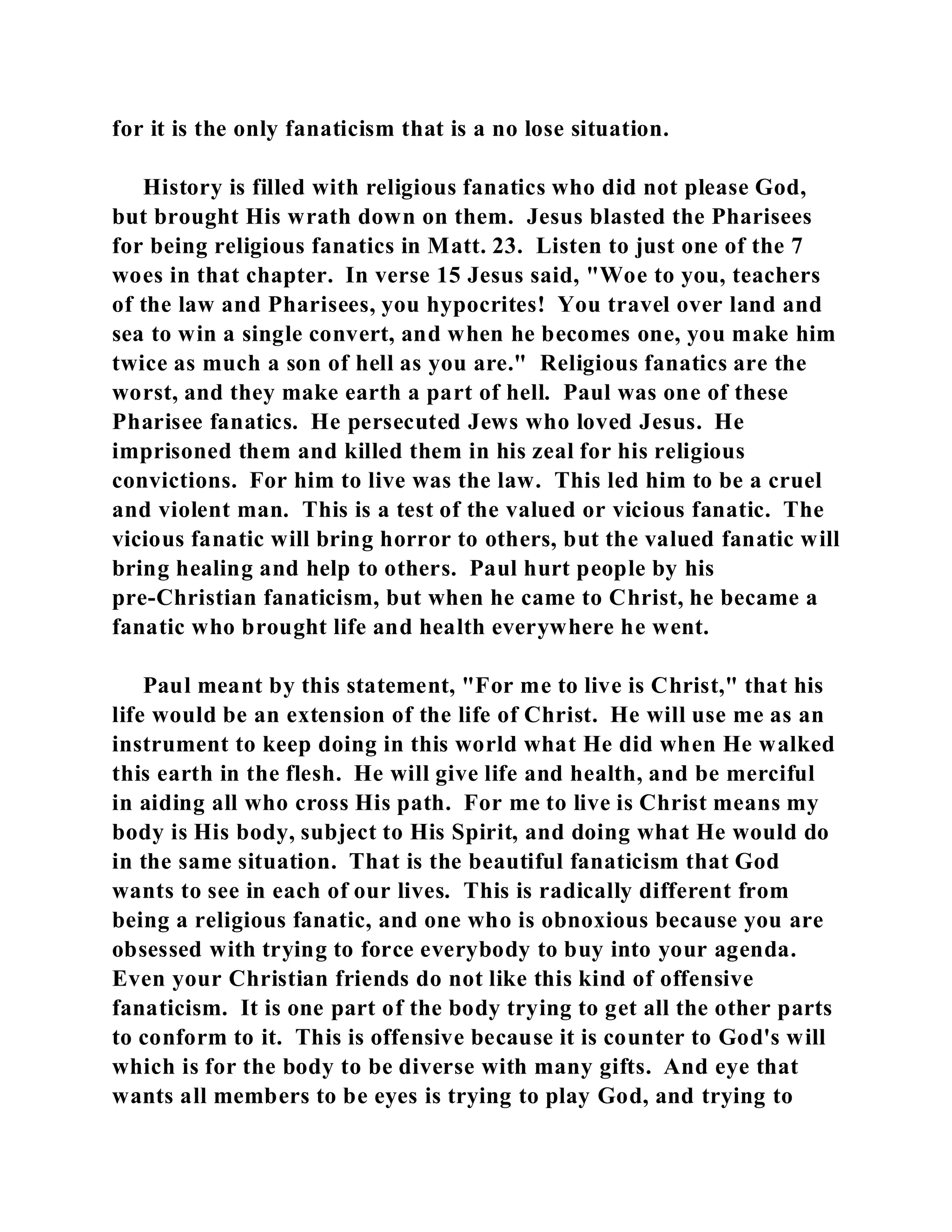 for it is the only fanaticism that is a no lose situation. 
History is filled with religious fanatics who did not please God, 
but brought His wrath down on them. Jesus blasted the Pharisees 
for being religious fanatics in Matt. 23. Listen to just one of the 7 
woes in that chapter. In verse 15 Jesus said, "Woe to you, teachers 
of the law and Pharisees, you hypocrites! You travel over land and 
sea to win a single convert, and when he becomes one, you make him 
twice as much a son of hell as you are." Religious fanatics are the 
worst, and they make earth a part of hell. Paul was one of these 
Pharisee fanatics. He persecuted Jews who loved Jesus. He 
imprisoned them and killed them in his zeal for his religious 
convictions. For him to live was the law. This led him to be a cruel 
and violent man. This is a test of the valued or vicious fanatic. The 
vicious fanatic will bring horror to others, but the valued fanatic will 
bring healing and help to others. Paul hurt people by his 
pre-Christian fanaticism, but when he came to Christ, he became a 
fanatic who brought life and health everywhere he went. 
Paul meant by this statement, "For me to live is Christ," that his 
life would be an extension of the life of Christ. He will use me as an 
instrument to keep doing in this world what He did when He walked 
this earth in the flesh. He will give life and health, and be merciful 
in aiding all who cross His path. For me to live is Christ means my 
body is His body, subject to His Spirit, and doing what He would do 
in the same situation. That is the beautiful fanaticism that God 
wants to see in each of our lives. This is radically different from 
being a religious fanatic, and one who is obnoxious because you are 
obsessed with trying to force everybody to buy into your agenda. 
Even your Christian friends do not like this kind of offensive 
fanaticism. It is one part of the body trying to get all the other parts 
to conform to it. This is offensive because it is counter to God's will 
which is for the body to be diverse with many gifts. And eye that 
wants all members to be eyes is trying to play God, and trying to 
 