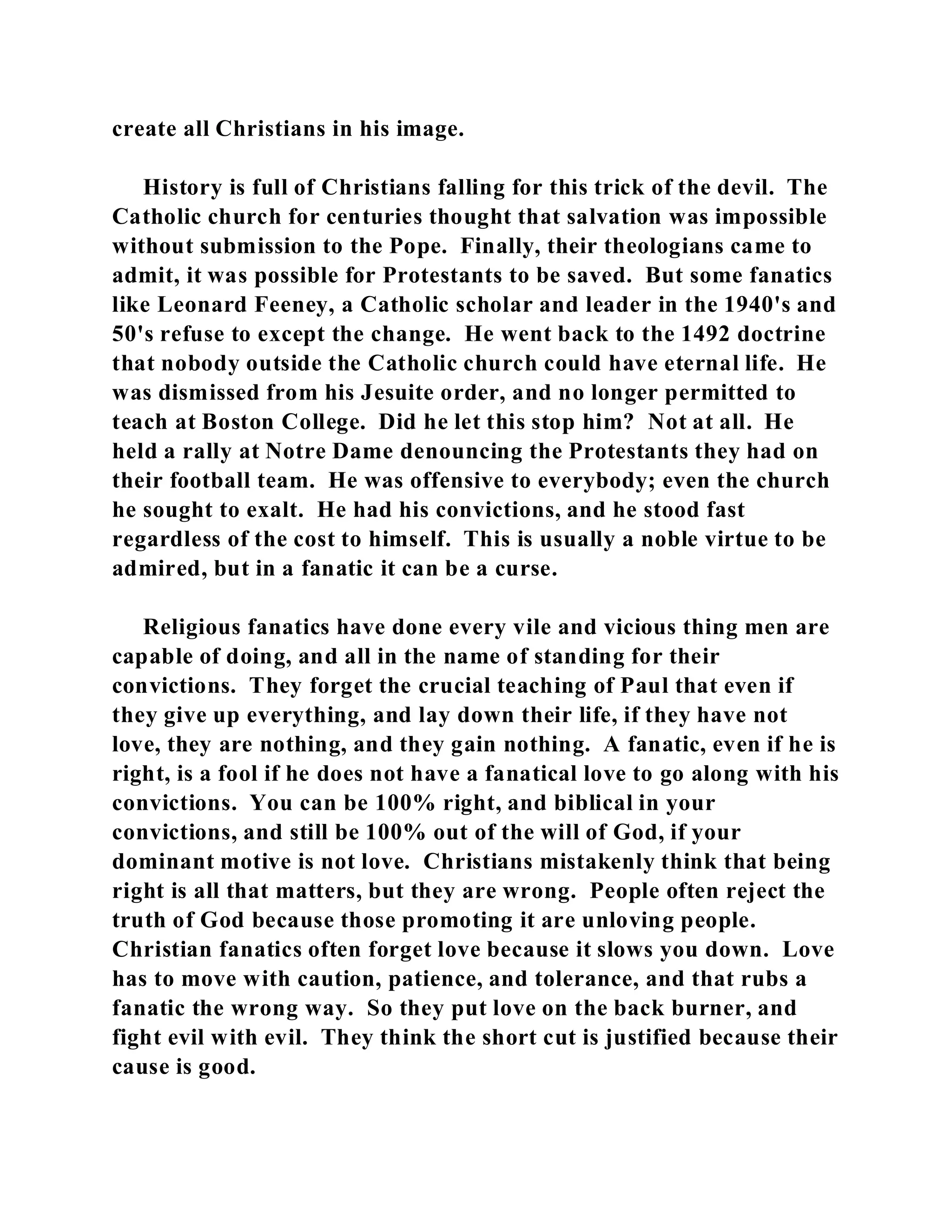 create all Christians in his image. 
History is full of Christians falling for this trick of the devil. The 
Catholic church for centuries thought that salvation was impossible 
without submission to the Pope. Finally, their theologians came to 
admit, it was possible for Protestants to be saved. But some fanatics 
like Leonard Feeney, a Catholic scholar and leader in the 1940's and 
50's refuse to except the change. He went back to the 1492 doctrine 
that nobody outside the Catholic church could have eternal life. He 
was dismissed from his Jesuite order, and no longer permitted to 
teach at Boston College. Did he let this stop him? Not at all. He 
held a rally at Notre Dame denouncing the Protestants they had on 
their football team. He was offensive to everybody; even the church 
he sought to exalt. He had his convictions, and he stood fast 
regardless of the cost to himself. This is usually a noble virtue to be 
admired, but in a fanatic it can be a curse. 
Religious fanatics have done every vile and vicious thing men are 
capable of doing, and all in the name of standing for their 
convictions. They forget the crucial teaching of Paul that even if 
they give up everything, and lay down their life, if they have not 
love, they are nothing, and they gain nothing. A fanatic, even if he is 
right, is a fool if he does not have a fanatical love to go along with his 
convictions. You can be 100% right, and biblical in your 
convictions, and still be 100% out of the will of God, if your 
dominant motive is not love. Christians mistakenly think that being 
right is all that matters, but they are wrong. People often reject the 
truth of God because those promoting it are unloving people. 
Christian fanatics often forget love because it slows you down. Love 
has to move with caution, patience, and tolerance, and that rubs a 
fanatic the wrong way. So they put love on the back burner, and 
fight evil with evil. They think the short cut is justified because their 
cause is good. 
 