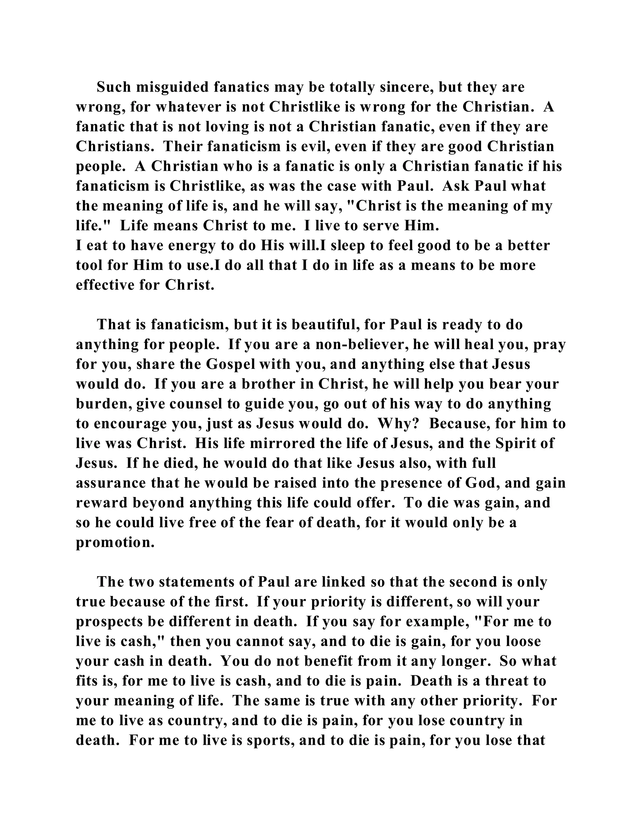 Such misguided fanatics may be totally sincere, but they are 
wrong, for whatever is not Christlike is wrong for the Christian. A 
fanatic that is not loving is not a Christian fanatic, even if they are 
Christians. Their fanaticism is evil, even if they are good Christian 
people. A Christian who is a fanatic is only a Christian fanatic if his 
fanaticism is Christlike, as was the case with Paul. Ask Paul what 
the meaning of life is, and he will say, "Christ is the meaning of my 
life." Life means Christ to me. I live to serve Him. 
I eat to have energy to do His will.I sleep to feel good to be a better 
tool for Him to use.I do all that I do in life as a means to be more 
effective for Christ. 
That is fanaticism, but it is beautiful, for Paul is ready to do 
anything for people. If you are a non-believer, he will heal you, pray 
for you, share the Gospel with you, and anything else that Jesus 
would do. If you are a brother in Christ, he will help you bear your 
burden, give counsel to guide you, go out of his way to do anything 
to encourage you, just as Jesus would do. Why? Because, for him to 
live was Christ. His life mirrored the life of Jesus, and the Spirit of 
Jesus. If he died, he would do that like Jesus also, with full 
assurance that he would be raised into the presence of God, and gain 
reward beyond anything this life could offer. To die was gain, and 
so he could live free of the fear of death, for it would only be a 
promotion. 
The two statements of Paul are linked so that the second is only 
true because of the first. If your priority is different, so will your 
prospects be different in death. If you say for example, "For me to 
live is cash," then you cannot say, and to die is gain, for you loose 
your cash in death. You do not benefit from it any longer. So what 
fits is, for me to live is cash, and to die is pain. Death is a threat to 
your meaning of life. The same is true with any other priority. For 
me to live as country, and to die is pain, for you lose country in 
death. For me to live is sports, and to die is pain, for you lose that 
 