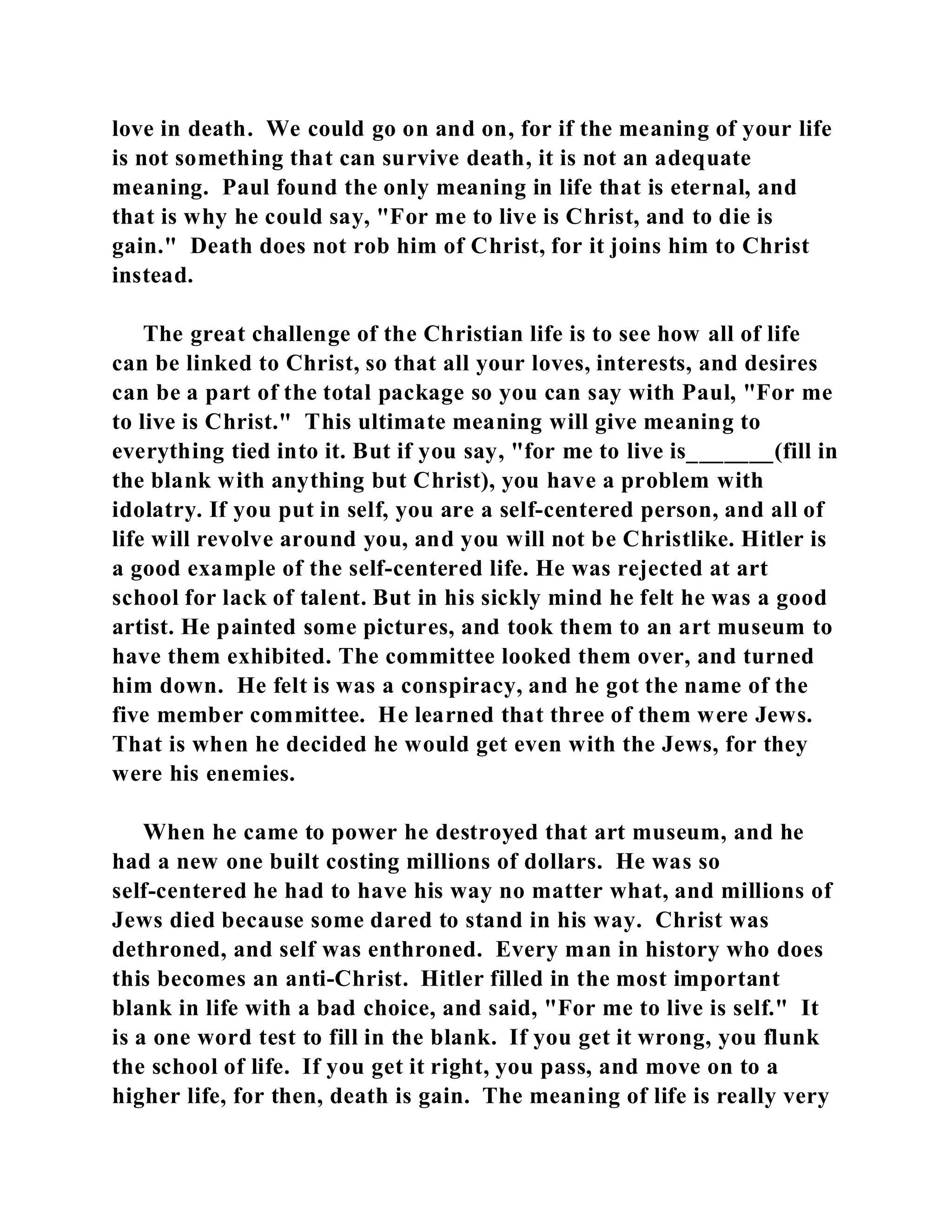 love in death. We could go on and on, for if the meaning of your life 
is not something that can survive death, it is not an adequate 
meaning. Paul found the only meaning in life that is eternal, and 
that is why he could say, "For me to live is Christ, and to die is 
gain." Death does not rob him of Christ, for it joins him to Christ 
instead. 
The great challenge of the Christian life is to see how all of life 
can be linked to Christ, so that all your loves, interests, and desires 
can be a part of the total package so you can say with Paul, "For me 
to live is Christ." This ultimate meaning will give meaning to 
everything tied into it. But if you say, "for me to live is_______(fill in 
the blank with anything but Christ), you have a problem with 
idolatry. If you put in self, you are a self-centered person, and all of 
life will revolve around you, and you will not be Christlike. Hitler is 
a good example of the self-centered life. He was rejected at art 
school for lack of talent. But in his sickly mind he felt he was a good 
artist. He painted some pictures, and took them to an art museum to 
have them exhibited. The committee looked them over, and turned 
him down. He felt is was a conspiracy, and he got the name of the 
five member committee. He learned that three of them were Jews. 
That is when he decided he would get even with the Jews, for they 
were his enemies. 
When he came to power he destroyed that art museum, and he 
had a new one built costing millions of dollars. He was so 
self-centered he had to have his way no matter what, and millions of 
Jews died because some dared to stand in his way. Christ was 
dethroned, and self was enthroned. Every man in history who does 
this becomes an anti-Christ. Hitler filled in the most important 
blank in life with a bad choice, and said, "For me to live is self." It 
is a one word test to fill in the blank. If you get it wrong, you flunk 
the school of life. If you get it right, you pass, and move on to a 
higher life, for then, death is gain. The meaning of life is really very 
 