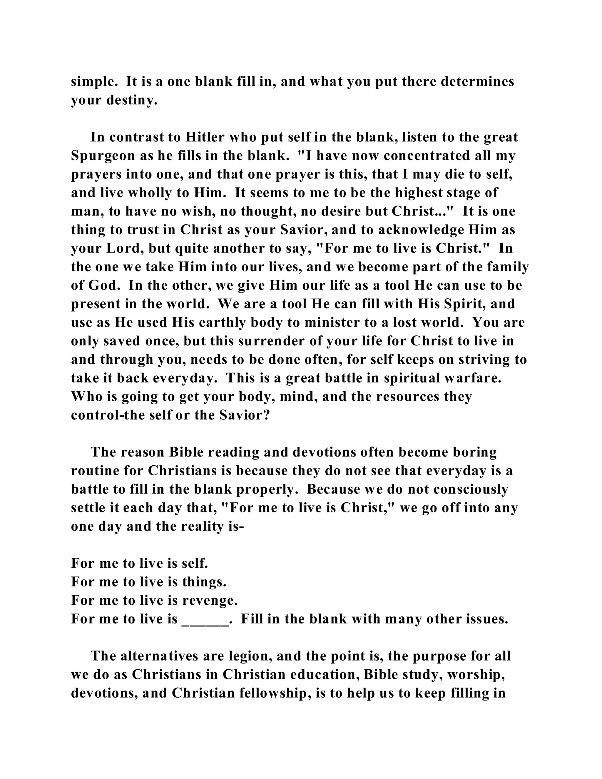 simple. It is a one blank fill in, and what you put there determines 
your destiny. 
In contrast to Hitler who put self in the blank, listen to the great 
Spurgeon as he fills in the blank. "I have now concentrated all my 
prayers into one, and that one prayer is this, that I may die to self, 
and live wholly to Him. It seems to me to be the highest stage of 
man, to have no wish, no thought, no desire but Christ..." It is one 
thing to trust in Christ as your Savior, and to acknowledge Him as 
your Lord, but quite another to say, "For me to live is Christ." In 
the one we take Him into our lives, and we become part of the family 
of God. In the other, we give Him our life as a tool He can use to be 
present in the world. We are a tool He can fill with His Spirit, and 
use as He used His earthly body to minister to a lost world. You are 
only saved once, but this surrender of your life for Christ to live in 
and through you, needs to be done often, for self keeps on striving to 
take it back everyday. This is a great battle in spiritual warfare. 
Who is going to get your body, mind, and the resources they 
control-the self or the Savior? 
The reason Bible reading and devotions often become boring 
routine for Christians is because they do not see that everyday is a 
battle to fill in the blank properly. Because we do not consciously 
settle it each day that, "For me to live is Christ," we go off into any 
one day and the reality is- 
For me to live is self. 
For me to live is things. 
For me to live is revenge. 
For me to live is ______. Fill in the blank with many other issues. 
The alternatives are legion, and the point is, the purpose for all 
we do as Christians in Christian education, Bible study, worship, 
devotions, and Christian fellowship, is to help us to keep filling in 
 