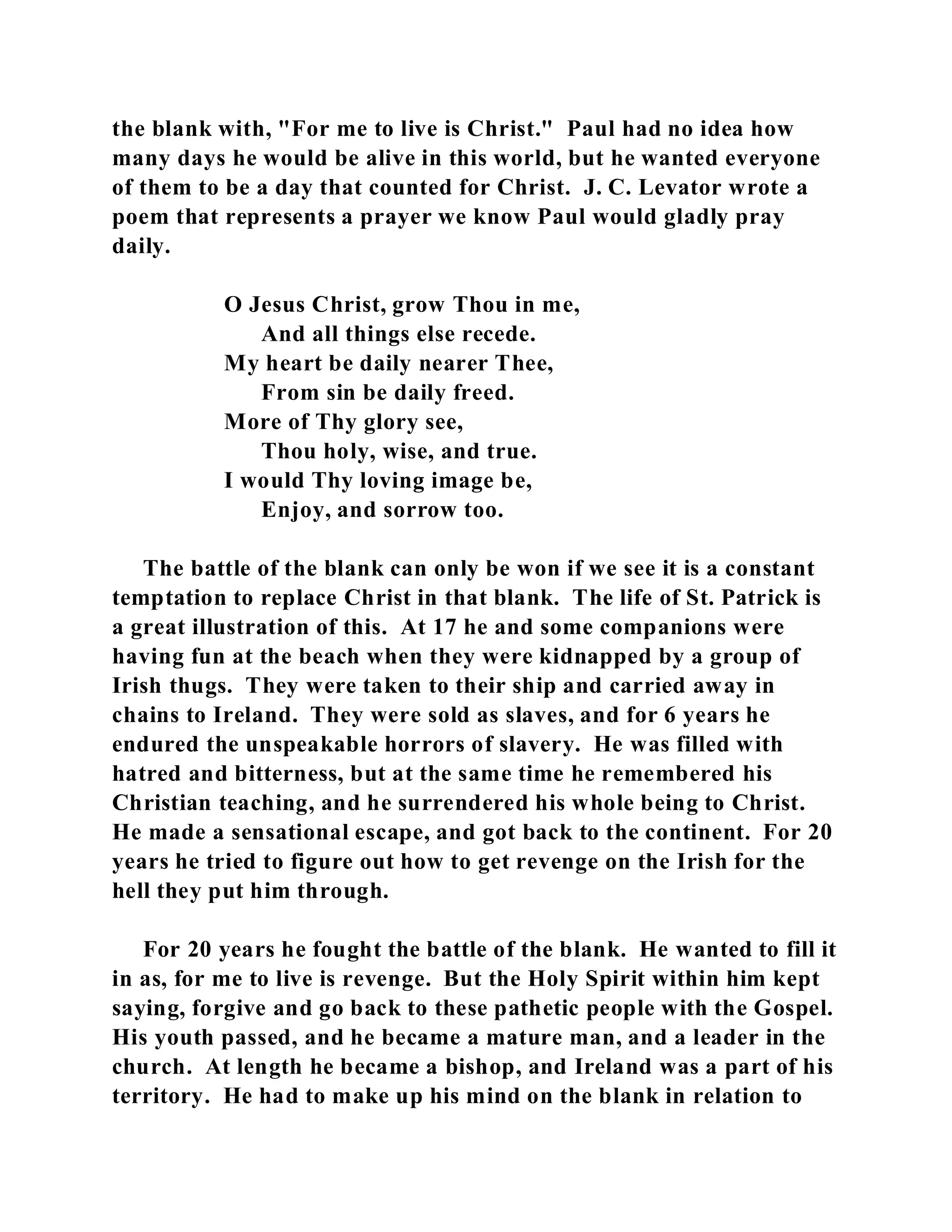 the blank with, "For me to live is Christ." Paul had no idea how 
many days he would be alive in this world, but he wanted everyone 
of them to be a day that counted for Christ. J. C. Levator wrote a 
poem that represents a prayer we know Paul would gladly pray 
daily. 
O Jesus Christ, grow Thou in me, 
And all things else recede. 
My heart be daily nearer Thee, 
From sin be daily freed. 
More of Thy glory see, 
Thou holy, wise, and true. 
I would Thy loving image be, 
Enjoy, and sorrow too. 
The battle of the blank can only be won if we see it is a constant 
temptation to replace Christ in that blank. The life of St. Patrick is 
a great illustration of this. At 17 he and some companions were 
having fun at the beach when they were kidnapped by a group of 
Irish thugs. They were taken to their ship and carried away in 
chains to Ireland. They were sold as slaves, and for 6 years he 
endured the unspeakable horrors of slavery. He was filled with 
hatred and bitterness, but at the same time he remembered his 
Christian teaching, and he surrendered his whole being to Christ. 
He made a sensational escape, and got back to the continent. For 20 
years he tried to figure out how to get revenge on the Irish for the 
hell they put him through. 
For 20 years he fought the battle of the blank. He wanted to fill it 
in as, for me to live is revenge. But the Holy Spirit within him kept 
saying, forgive and go back to these pathetic people with the Gospel. 
His youth passed, and he became a mature man, and a leader in the 
church. At length he became a bishop, and Ireland was a part of his 
territory. He had to make up his mind on the blank in relation to 
 
