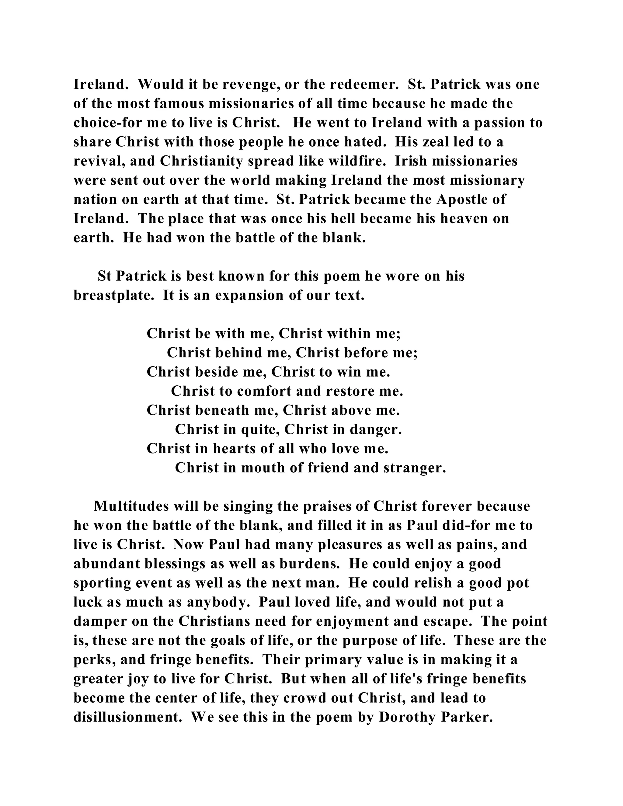Ireland. Would it be revenge, or the redeemer. St. Patrick was one 
of the most famous missionaries of all time because he made the 
choice-for me to live is Christ. He went to Ireland with a passion to 
share Christ with those people he once hated. His zeal led to a 
revival, and Christianity spread like wildfire. Irish missionaries 
were sent out over the world making Ireland the most missionary 
nation on earth at that time. St. Patrick became the Apostle of 
Ireland. The place that was once his hell became his heaven on 
earth. He had won the battle of the blank. 
St Patrick is best known for this poem he wore on his 
breastplate. It is an expansion of our text. 
Christ be with me, Christ within me; 
Christ behind me, Christ before me; 
Christ beside me, Christ to win me. 
Christ to comfort and restore me. 
Christ beneath me, Christ above me. 
Christ in quite, Christ in danger. 
Christ in hearts of all who love me. 
Christ in mouth of friend and stranger. 
Multitudes will be singing the praises of Christ forever because 
he won the battle of the blank, and filled it in as Paul did-for me to 
live is Christ. Now Paul had many pleasures as well as pains, and 
abundant blessings as well as burdens. He could enjoy a good 
sporting event as well as the next man. He could relish a good pot 
luck as much as anybody. Paul loved life, and would not put a 
damper on the Christians need for enjoyment and escape. The point 
is, these are not the goals of life, or the purpose of life. These are the 
perks, and fringe benefits. Their primary value is in making it a 
greater joy to live for Christ. But when all of life's fringe benefits 
become the center of life, they crowd out Christ, and lead to 
disillusionment. We see this in the poem by Dorothy Parker. 
 
