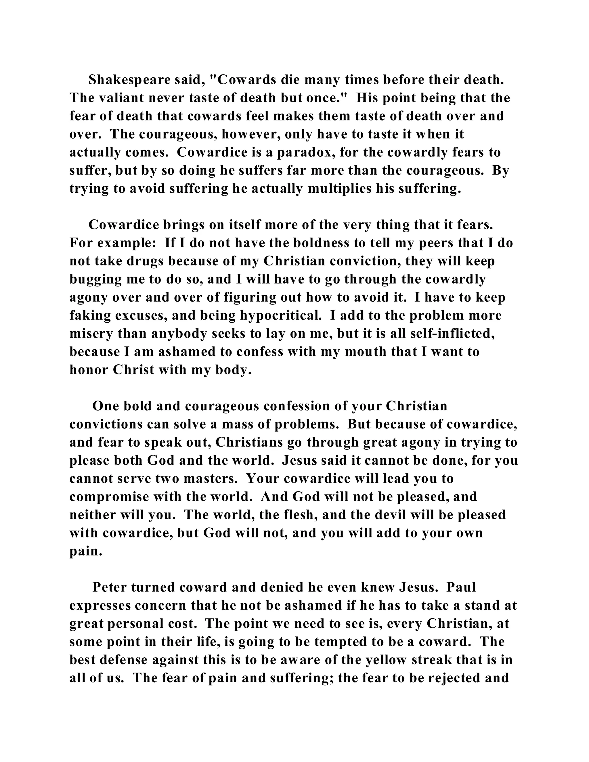 Shakespeare said, "Cowards die many times before their death. 
The valiant never taste of death but once." His point being that the 
fear of death that cowards feel makes them taste of death over and 
over. The courageous, however, only have to taste it when it 
actually comes. Cowardice is a paradox, for the cowardly fears to 
suffer, but by so doing he suffers far more than the courageous. By 
trying to avoid suffering he actually multiplies his suffering. 
Cowardice brings on itself more of the very thing that it fears. 
For example: If I do not have the boldness to tell my peers that I do 
not take drugs because of my Christian conviction, they will keep 
bugging me to do so, and I will have to go through the cowardly 
agony over and over of figuring out how to avoid it. I have to keep 
faking excuses, and being hypocritical. I add to the problem more 
misery than anybody seeks to lay on me, but it is all self-inflicted, 
because I am ashamed to confess with my mouth that I want to 
honor Christ with my body. 
One bold and courageous confession of your Christian 
convictions can solve a mass of problems. But because of cowardice, 
and fear to speak out, Christians go through great agony in trying to 
please both God and the world. Jesus said it cannot be done, for you 
cannot serve two masters. Your cowardice will lead you to 
compromise with the world. And God will not be pleased, and 
neither will you. The world, the flesh, and the devil will be pleased 
with cowardice, but God will not, and you will add to your own 
pain. 
Peter turned coward and denied he even knew Jesus. Paul 
expresses concern that he not be ashamed if he has to take a stand at 
great personal cost. The point we need to see is, every Christian, at 
some point in their life, is going to be tempted to be a coward. The 
best defense against this is to be aware of the yellow streak that is in 
all of us. The fear of pain and suffering; the fear to be rejected and 
 