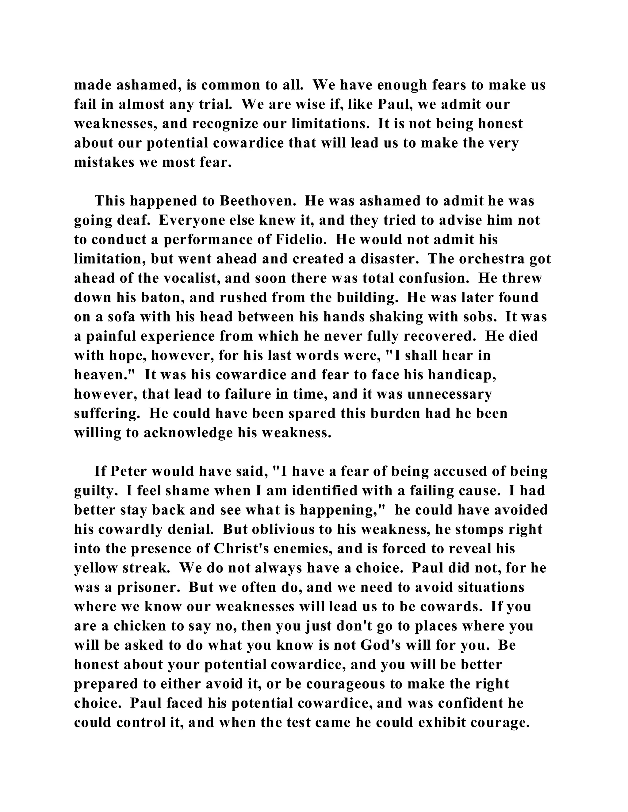 made ashamed, is common to all. We have enough fears to make us 
fail in almost any trial. We are wise if, like Paul, we admit our 
weaknesses, and recognize our limitations. It is not being honest 
about our potential cowardice that will lead us to make the very 
mistakes we most fear. 
This happened to Beethoven. He was ashamed to admit he was 
going deaf. Everyone else knew it, and they tried to advise him not 
to conduct a performance of Fidelio. He would not admit his 
limitation, but went ahead and created a disaster. The orchestra got 
ahead of the vocalist, and soon there was total confusion. He threw 
down his baton, and rushed from the building. He was later found 
on a sofa with his head between his hands shaking with sobs. It was 
a painful experience from which he never fully recovered. He died 
with hope, however, for his last words were, "I shall hear in 
heaven." It was his cowardice and fear to face his handicap, 
however, that lead to failure in time, and it was unnecessary 
suffering. He could have been spared this burden had he been 
willing to acknowledge his weakness. 
If Peter would have said, "I have a fear of being accused of being 
guilty. I feel shame when I am identified with a failing cause. I had 
better stay back and see what is happening," he could have avoided 
his cowardly denial. But oblivious to his weakness, he stomps right 
into the presence of Christ's enemies, and is forced to reveal his 
yellow streak. We do not always have a choice. Paul did not, for he 
was a prisoner. But we often do, and we need to avoid situations 
where we know our weaknesses will lead us to be cowards. If you 
are a chicken to say no, then you just don't go to places where you 
will be asked to do what you know is not God's will for you. Be 
honest about your potential cowardice, and you will be better 
prepared to either avoid it, or be courageous to make the right 
choice. Paul faced his potential cowardice, and was confident he 
could control it, and when the test came he could exhibit courage. 
 