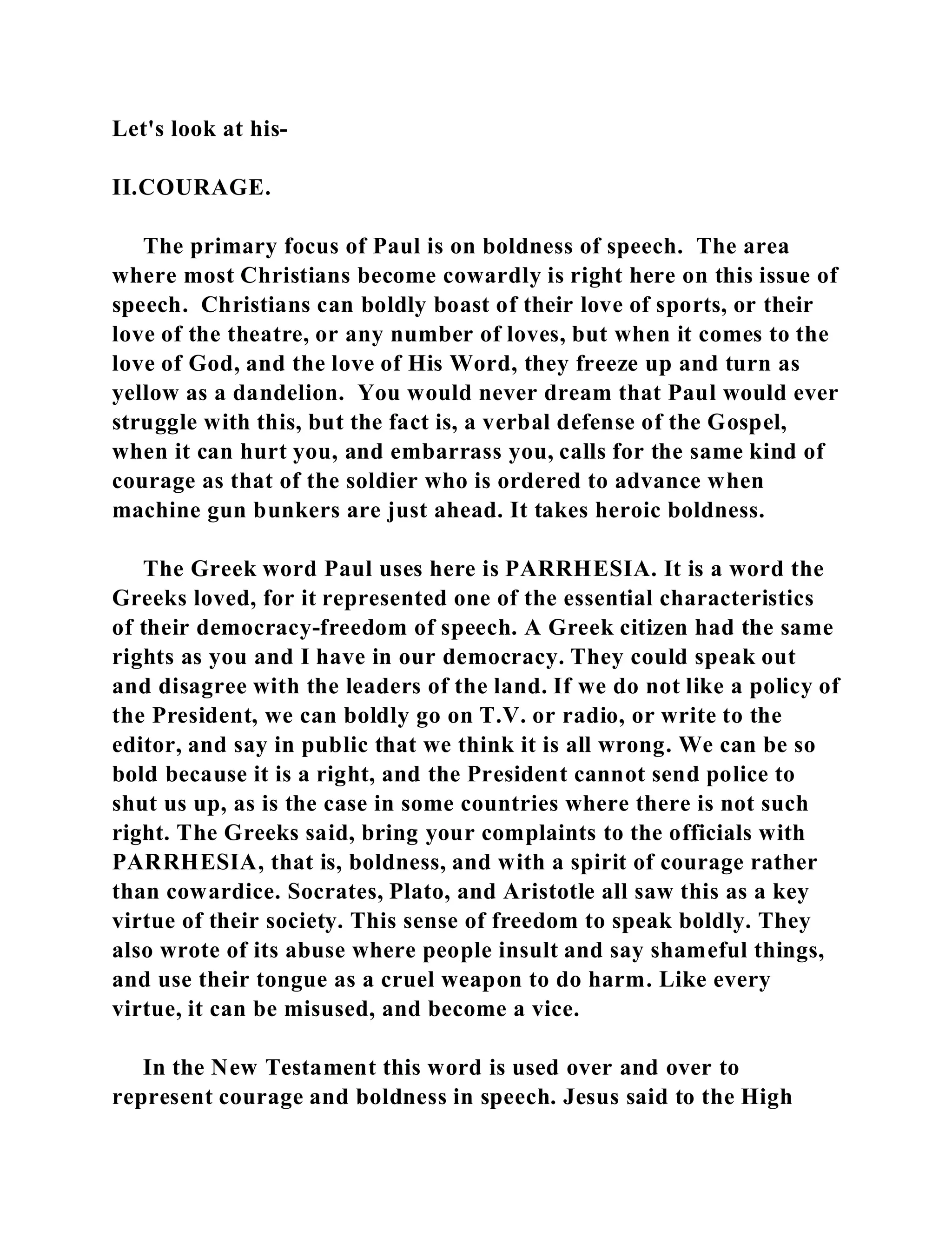 Let's look at his- 
II.COURAGE. 
The primary focus of Paul is on boldness of speech. The area 
where most Christians become cowardly is right here on this issue of 
speech. Christians can boldly boast of their love of sports, or their 
love of the theatre, or any number of loves, but when it comes to the 
love of God, and the love of His Word, they freeze up and turn as 
yellow as a dandelion. You would never dream that Paul would ever 
struggle with this, but the fact is, a verbal defense of the Gospel, 
when it can hurt you, and embarrass you, calls for the same kind of 
courage as that of the soldier who is ordered to advance when 
machine gun bunkers are just ahead. It takes heroic boldness. 
The Greek word Paul uses here is PARRHESIA. It is a word the 
Greeks loved, for it represented one of the essential characteristics 
of their democracy-freedom of speech. A Greek citizen had the same 
rights as you and I have in our democracy. They could speak out 
and disagree with the leaders of the land. If we do not like a policy of 
the President, we can boldly go on T.V. or radio, or write to the 
editor, and say in public that we think it is all wrong. We can be so 
bold because it is a right, and the President cannot send police to 
shut us up, as is the case in some countries where there is not such 
right. The Greeks said, bring your complaints to the officials with 
PARRHESIA, that is, boldness, and with a spirit of courage rather 
than cowardice. Socrates, Plato, and Aristotle all saw this as a key 
virtue of their society. This sense of freedom to speak boldly. They 
also wrote of its abuse where people insult and say shameful things, 
and use their tongue as a cruel weapon to do harm. Like every 
virtue, it can be misused, and become a vice. 
In the New Testament this word is used over and over to 
represent courage and boldness in speech. Jesus said to the High 
 
