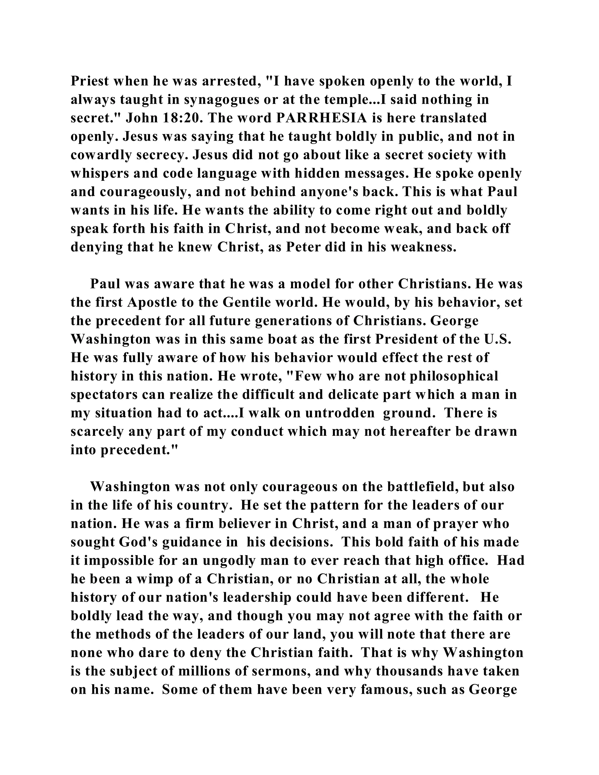 Priest when he was arrested, "I have spoken openly to the world, I 
always taught in synagogues or at the temple...I said nothing in 
secret." John 18:20. The word PARRHESIA is here translated 
openly. Jesus was saying that he taught boldly in public, and not in 
cowardly secrecy. Jesus did not go about like a secret society with 
whispers and code language with hidden messages. He spoke openly 
and courageously, and not behind anyone's back. This is what Paul 
wants in his life. He wants the ability to come right out and boldly 
speak forth his faith in Christ, and not become weak, and back off 
denying that he knew Christ, as Peter did in his weakness. 
Paul was aware that he was a model for other Christians. He was 
the first Apostle to the Gentile world. He would, by his behavior, set 
the precedent for all future generations of Christians. George 
Washington was in this same boat as the first President of the U.S. 
He was fully aware of how his behavior would effect the rest of 
history in this nation. He wrote, "Few who are not philosophical 
spectators can realize the difficult and delicate part which a man in 
my situation had to act....I walk on untrodden ground. There is 
scarcely any part of my conduct which may not hereafter be drawn 
into precedent." 
Washington was not only courageous on the battlefield, but also 
in the life of his country. He set the pattern for the leaders of our 
nation. He was a firm believer in Christ, and a man of prayer who 
sought God's guidance in his decisions. This bold faith of his made 
it impossible for an ungodly man to ever reach that high office. Had 
he been a wimp of a Christian, or no Christian at all, the whole 
history of our nation's leadership could have been different. He 
boldly lead the way, and though you may not agree with the faith or 
the methods of the leaders of our land, you will note that there are 
none who dare to deny the Christian faith. That is why Washington 
is the subject of millions of sermons, and why thousands have taken 
on his name. Some of them have been very famous, such as George 
 
