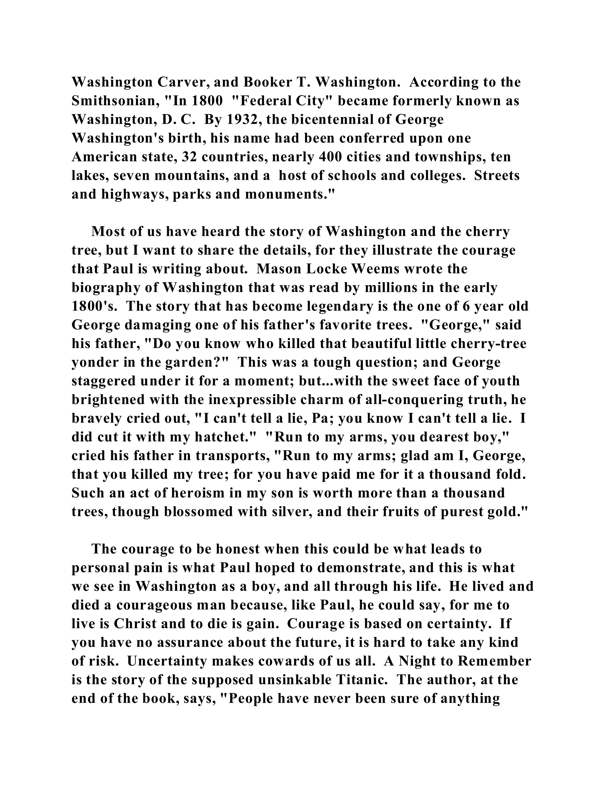 Washington Carver, and Booker T. Washington. According to the 
Smithsonian, "In 1800 "Federal City" became formerly known as 
Washington, D. C. By 1932, the bicentennial of George 
Washington's birth, his name had been conferred upon one 
American state, 32 countries, nearly 400 cities and townships, ten 
lakes, seven mountains, and a host of schools and colleges. Streets 
and highways, parks and monuments." 
Most of us have heard the story of Washington and the cherry 
tree, but I want to share the details, for they illustrate the courage 
that Paul is writing about. Mason Locke Weems wrote the 
biography of Washington that was read by millions in the early 
1800's. The story that has become legendary is the one of 6 year old 
George damaging one of his father's favorite trees. "George," said 
his father, "Do you know who killed that beautiful little cherry-tree 
yonder in the garden?" This was a tough question; and George 
staggered under it for a moment; but...with the sweet face of youth 
brightened with the inexpressible charm of all-conquering truth, he 
bravely cried out, "I can't tell a lie, Pa; you know I can't tell a lie. I 
did cut it with my hatchet." "Run to my arms, you dearest boy," 
cried his father in transports, "Run to my arms; glad am I, George, 
that you killed my tree; for you have paid me for it a thousand fold. 
Such an act of heroism in my son is worth more than a thousand 
trees, though blossomed with silver, and their fruits of purest gold." 
The courage to be honest when this could be what leads to 
personal pain is what Paul hoped to demonstrate, and this is what 
we see in Washington as a boy, and all through his life. He lived and 
died a courageous man because, like Paul, he could say, for me to 
live is Christ and to die is gain. Courage is based on certainty. If 
you have no assurance about the future, it is hard to take any kind 
of risk. Uncertainty makes cowards of us all. A Night to Remember 
is the story of the supposed unsinkable Titanic. The author, at the 
end of the book, says, "People have never been sure of anything 
 