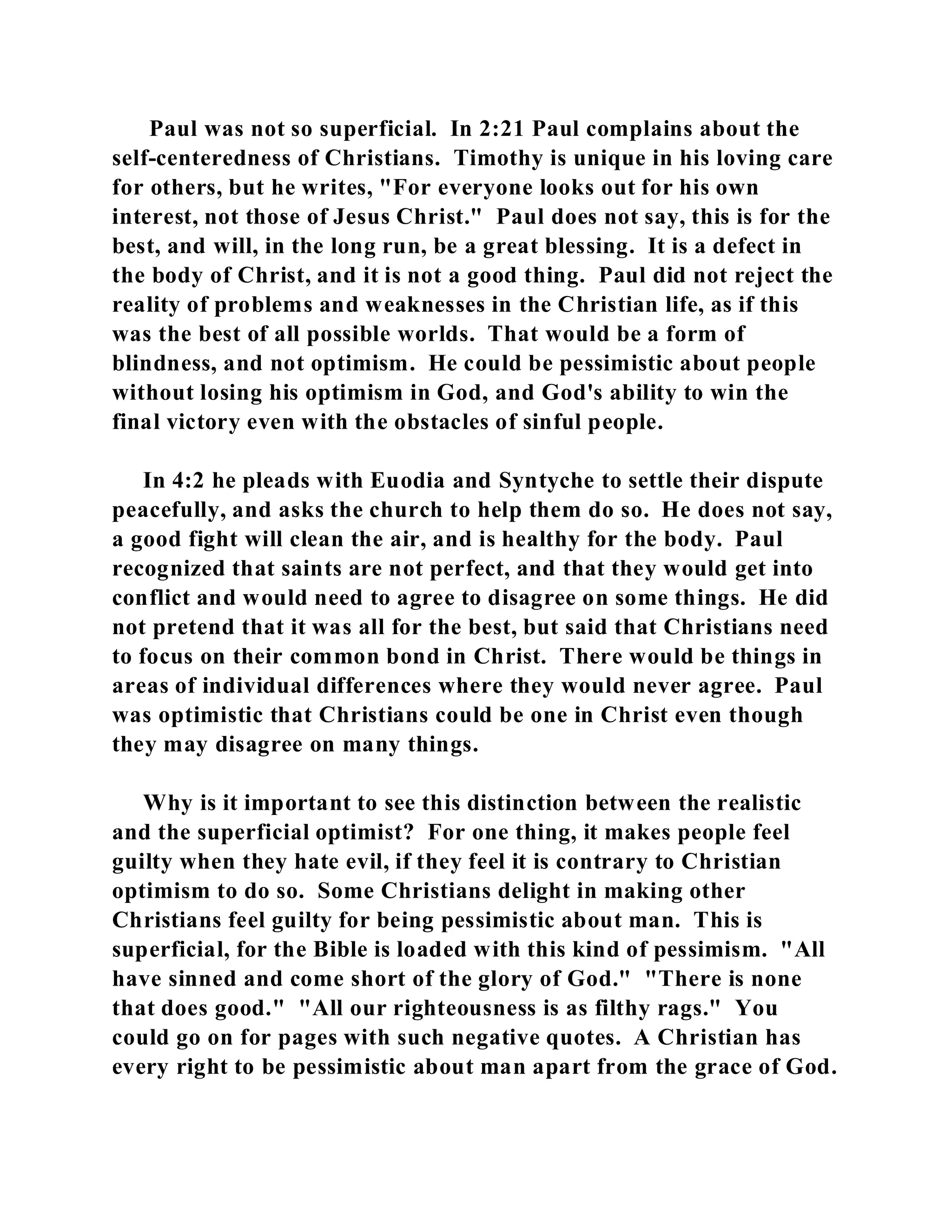 Paul was not so superficial. In 2:21 Paul complains about the 
self-centeredness of Christians. Timothy is unique in his loving care 
for others, but he writes, "For everyone looks out for his own 
interest, not those of Jesus Christ." Paul does not say, this is for the 
best, and will, in the long run, be a great blessing. It is a defect in 
the body of Christ, and it is not a good thing. Paul did not reject the 
reality of problems and weaknesses in the Christian life, as if this 
was the best of all possible worlds. That would be a form of 
blindness, and not optimism. He could be pessimistic about people 
without losing his optimism in God, and God's ability to win the 
final victory even with the obstacles of sinful people. 
In 4:2 he pleads with Euodia and Syntyche to settle their dispute 
peacefully, and asks the church to help them do so. He does not say, 
a good fight will clean the air, and is healthy for the body. Paul 
recognized that saints are not perfect, and that they would get into 
conflict and would need to agree to disagree on some things. He did 
not pretend that it was all for the best, but said that Christians need 
to focus on their common bond in Christ. There would be things in 
areas of individual differences where they would never agree. Paul 
was optimistic that Christians could be one in Christ even though 
they may disagree on many things. 
Why is it important to see this distinction between the realistic 
and the superficial optimist? For one thing, it makes people feel 
guilty when they hate evil, if they feel it is contrary to Christian 
optimism to do so. Some Christians delight in making other 
Christians feel guilty for being pessimistic about man. This is 
superficial, for the Bible is loaded with this kind of pessimism. "All 
have sinned and come short of the glory of God." "There is none 
that does good." "All our righteousness is as filthy rags." You 
could go on for pages with such negative quotes. A Christian has 
every right to be pessimistic about man apart from the grace of God. 
 