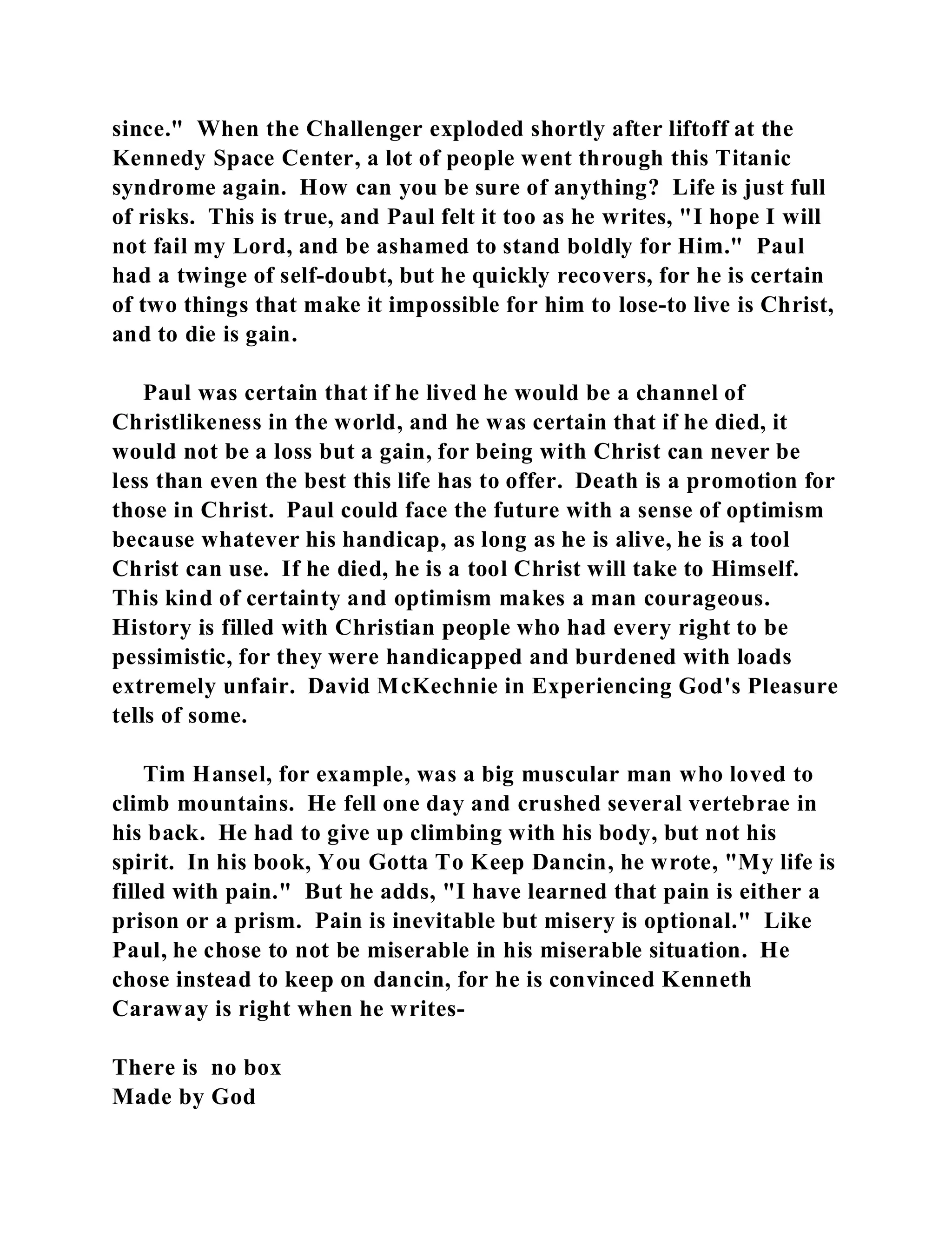 since." When the Challenger exploded shortly after liftoff at the 
Kennedy Space Center, a lot of people went through this Titanic 
syndrome again. How can you be sure of anything? Life is just full 
of risks. This is true, and Paul felt it too as he writes, "I hope I will 
not fail my Lord, and be ashamed to stand boldly for Him." Paul 
had a twinge of self-doubt, but he quickly recovers, for he is certain 
of two things that make it impossible for him to lose-to live is Christ, 
and to die is gain. 
Paul was certain that if he lived he would be a channel of 
Christlikeness in the world, and he was certain that if he died, it 
would not be a loss but a gain, for being with Christ can never be 
less than even the best this life has to offer. Death is a promotion for 
those in Christ. Paul could face the future with a sense of optimism 
because whatever his handicap, as long as he is alive, he is a tool 
Christ can use. If he died, he is a tool Christ will take to Himself. 
This kind of certainty and optimism makes a man courageous. 
History is filled with Christian people who had every right to be 
pessimistic, for they were handicapped and burdened with loads 
extremely unfair. David McKechnie in Experiencing God's Pleasure 
tells of some. 
Tim Hansel, for example, was a big muscular man who loved to 
climb mountains. He fell one day and crushed several vertebrae in 
his back. He had to give up climbing with his body, but not his 
spirit. In his book, You Gotta To Keep Dancin, he wrote, "My life is 
filled with pain." But he adds, "I have learned that pain is either a 
prison or a prism. Pain is inevitable but misery is optional." Like 
Paul, he chose to not be miserable in his miserable situation. He 
chose instead to keep on dancin, for he is convinced Kenneth 
Caraway is right when he writes- 
There is no box 
Made by God 
 
