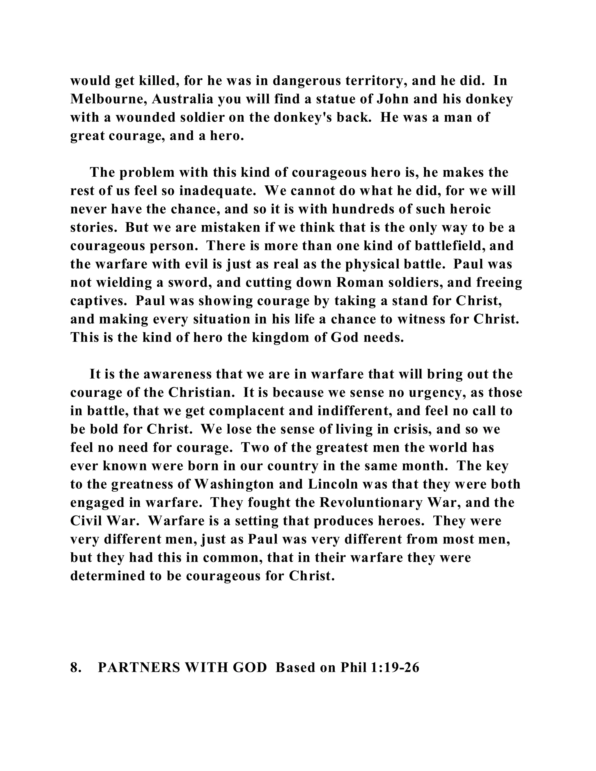 would get killed, for he was in dangerous territory, and he did. In 
Melbourne, Australia you will find a statue of John and his donkey 
with a wounded soldier on the donkey's back. He was a man of 
great courage, and a hero. 
The problem with this kind of courageous hero is, he makes the 
rest of us feel so inadequate. We cannot do what he did, for we will 
never have the chance, and so it is with hundreds of such heroic 
stories. But we are mistaken if we think that is the only way to be a 
courageous person. There is more than one kind of battlefield, and 
the warfare with evil is just as real as the physical battle. Paul was 
not wielding a sword, and cutting down Roman soldiers, and freeing 
captives. Paul was showing courage by taking a stand for Christ, 
and making every situation in his life a chance to witness for Christ. 
This is the kind of hero the kingdom of God needs. 
It is the awareness that we are in warfare that will bring out the 
courage of the Christian. It is because we sense no urgency, as those 
in battle, that we get complacent and indifferent, and feel no call to 
be bold for Christ. We lose the sense of living in crisis, and so we 
feel no need for courage. Two of the greatest men the world has 
ever known were born in our country in the same month. The key 
to the greatness of Washington and Lincoln was that they were both 
engaged in warfare. They fought the Revoluntionary War, and the 
Civil War. Warfare is a setting that produces heroes. They were 
very different men, just as Paul was very different from most men, 
but they had this in common, that in their warfare they were 
determined to be courageous for Christ. 
8. PARTNERS WITH GOD Based on Phil 1:19-26 
 