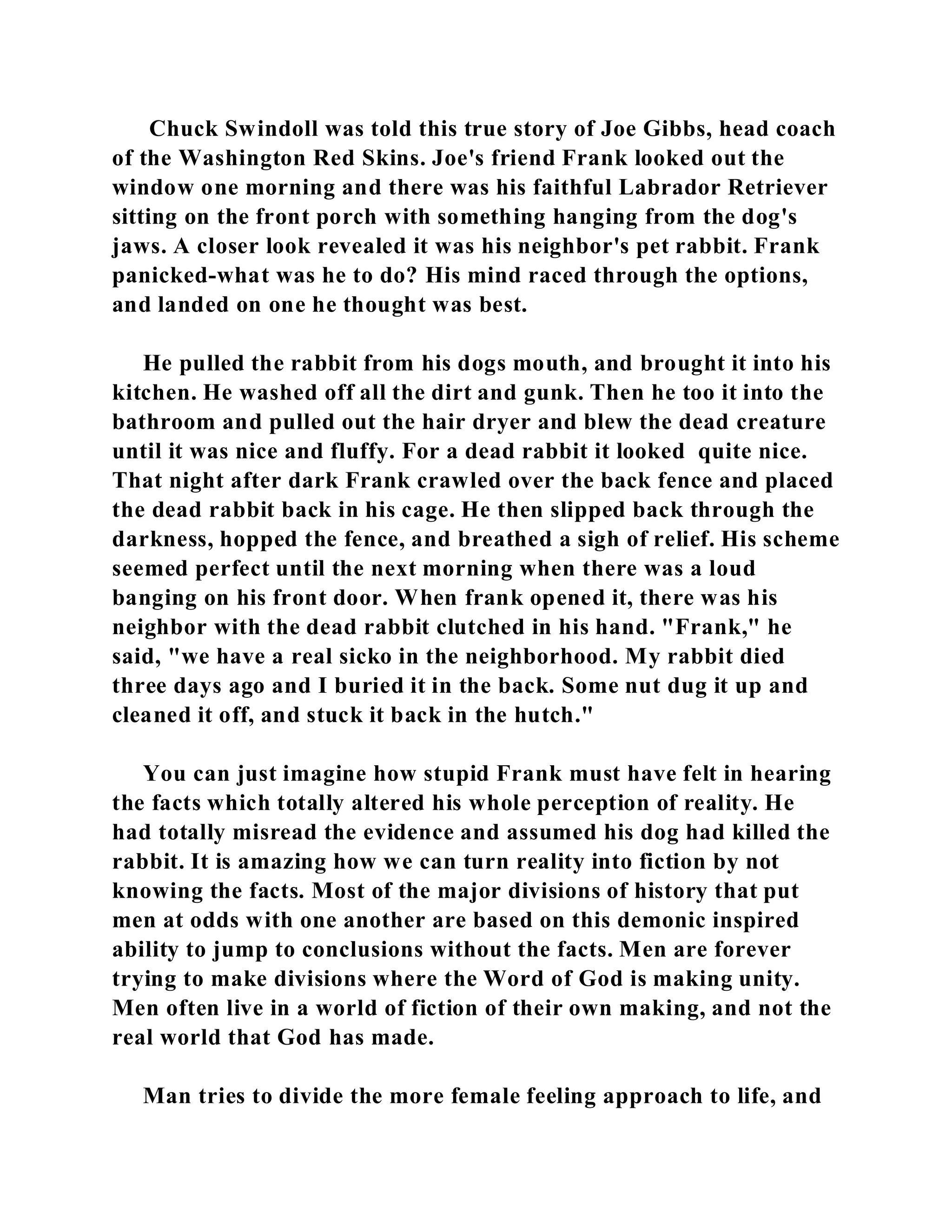 Chuck Swindoll was told this true story of Joe Gibbs, head coach 
of the Washington Red Skins. Joe's friend Frank looked out the 
window one morning and there was his faithful Labrador Retriever 
sitting on the front porch with something hanging from the dog's 
jaws. A closer look revealed it was his neighbor's pet rabbit. Frank 
panicked-what was he to do? His mind raced through the options, 
and landed on one he thought was best. 
He pulled the rabbit from his dogs mouth, and brought it into his 
kitchen. He washed off all the dirt and gunk. Then he too it into the 
bathroom and pulled out the hair dryer and blew the dead creature 
until it was nice and fluffy. For a dead rabbit it looked quite nice. 
That night after dark Frank crawled over the back fence and placed 
the dead rabbit back in his cage. He then slipped back through the 
darkness, hopped the fence, and breathed a sigh of relief. His scheme 
seemed perfect until the next morning when there was a loud 
banging on his front door. When frank opened it, there was his 
neighbor with the dead rabbit clutched in his hand. "Frank," he 
said, "we have a real sicko in the neighborhood. My rabbit died 
three days ago and I buried it in the back. Some nut dug it up and 
cleaned it off, and stuck it back in the hutch." 
You can just imagine how stupid Frank must have felt in hearing 
the facts which totally altered his whole perception of reality. He 
had totally misread the evidence and assumed his dog had killed the 
rabbit. It is amazing how we can turn reality into fiction by not 
knowing the facts. Most of the major divisions of history that put 
men at odds with one another are based on this demonic inspired 
ability to jump to conclusions without the facts. Men are forever 
trying to make divisions where the Word of God is making unity. 
Men often live in a world of fiction of their own making, and not the 
real world that God has made. 
Man tries to divide the more female feeling approach to life, and 
 