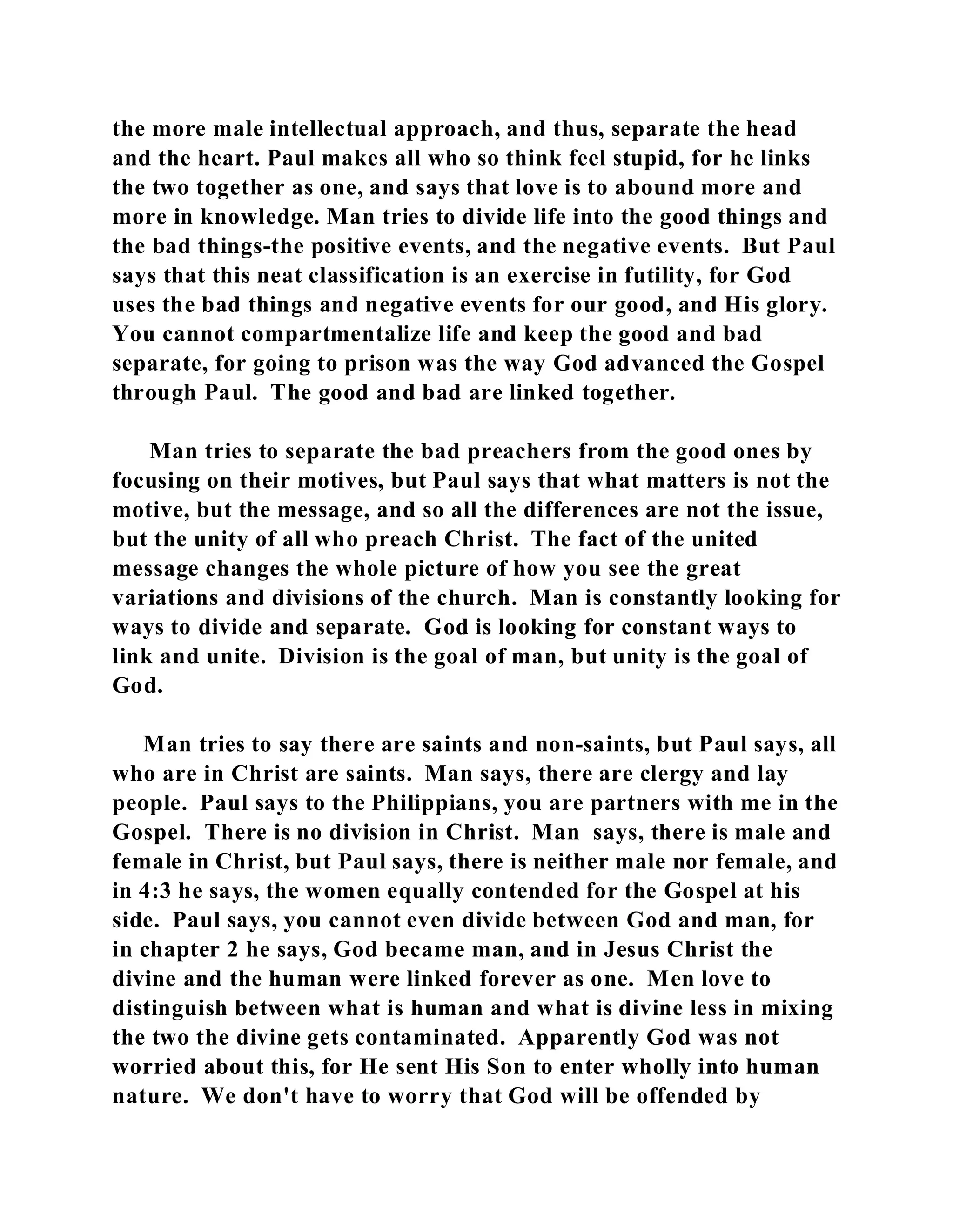 the more male intellectual approach, and thus, separate the head 
and the heart. Paul makes all who so think feel stupid, for he links 
the two together as one, and says that love is to abound more and 
more in knowledge. Man tries to divide life into the good things and 
the bad things-the positive events, and the negative events. But Paul 
says that this neat classification is an exercise in futility, for God 
uses the bad things and negative events for our good, and His glory. 
You cannot compartmentalize life and keep the good and bad 
separate, for going to prison was the way God advanced the Gospel 
through Paul. The good and bad are linked together. 
Man tries to separate the bad preachers from the good ones by 
focusing on their motives, but Paul says that what matters is not the 
motive, but the message, and so all the differences are not the issue, 
but the unity of all who preach Christ. The fact of the united 
message changes the whole picture of how you see the great 
variations and divisions of the church. Man is constantly looking for 
ways to divide and separate. God is looking for constant ways to 
link and unite. Division is the goal of man, but unity is the goal of 
God. 
Man tries to say there are saints and non-saints, but Paul says, all 
who are in Christ are saints. Man says, there are clergy and lay 
people. Paul says to the Philippians, you are partners with me in the 
Gospel. There is no division in Christ. Man says, there is male and 
female in Christ, but Paul says, there is neither male nor female, and 
in 4:3 he says, the women equally contended for the Gospel at his 
side. Paul says, you cannot even divide between God and man, for 
in chapter 2 he says, God became man, and in Jesus Christ the 
divine and the human were linked forever as one. Men love to 
distinguish between what is human and what is divine less in mixing 
the two the divine gets contaminated. Apparently God was not 
worried about this, for He sent His Son to enter wholly into human 
nature. We don't have to worry that God will be offended by 
 