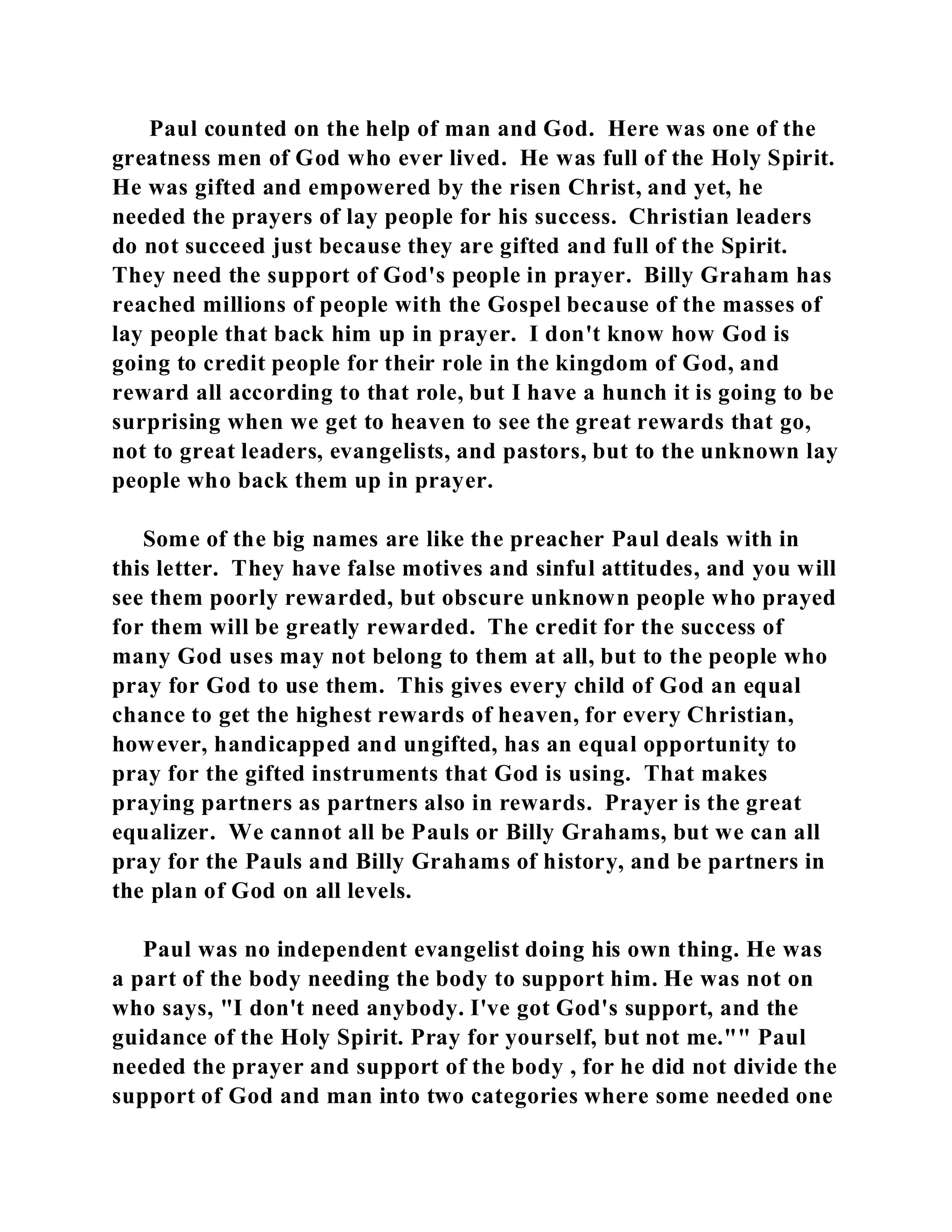 Paul counted on the help of man and God. Here was one of the 
greatness men of God who ever lived. He was full of the Holy Spirit. 
He was gifted and empowered by the risen Christ, and yet, he 
needed the prayers of lay people for his success. Christian leaders 
do not succeed just because they are gifted and full of the Spirit. 
They need the support of God's people in prayer. Billy Graham has 
reached millions of people with the Gospel because of the masses of 
lay people that back him up in prayer. I don't know how God is 
going to credit people for their role in the kingdom of God, and 
reward all according to that role, but I have a hunch it is going to be 
surprising when we get to heaven to see the great rewards that go, 
not to great leaders, evangelists, and pastors, but to the unknown lay 
people who back them up in prayer. 
Some of the big names are like the preacher Paul deals with in 
this letter. They have false motives and sinful attitudes, and you will 
see them poorly rewarded, but obscure unknown people who prayed 
for them will be greatly rewarded. The credit for the success of 
many God uses may not belong to them at all, but to the people who 
pray for God to use them. This gives every child of God an equal 
chance to get the highest rewards of heaven, for every Christian, 
however, handicapped and ungifted, has an equal opportunity to 
pray for the gifted instruments that God is using. That makes 
praying partners as partners also in rewards. Prayer is the great 
equalizer. We cannot all be Pauls or Billy Grahams, but we can all 
pray for the Pauls and Billy Grahams of history, and be partners in 
the plan of God on all levels. 
Paul was no independent evangelist doing his own thing. He was 
a part of the body needing the body to support him. He was not on 
who says, "I don't need anybody. I've got God's support, and the 
guidance of the Holy Spirit. Pray for yourself, but not me."" Paul 
needed the prayer and support of the body , for he did not divide the 
support of God and man into two categories where some needed one 
 