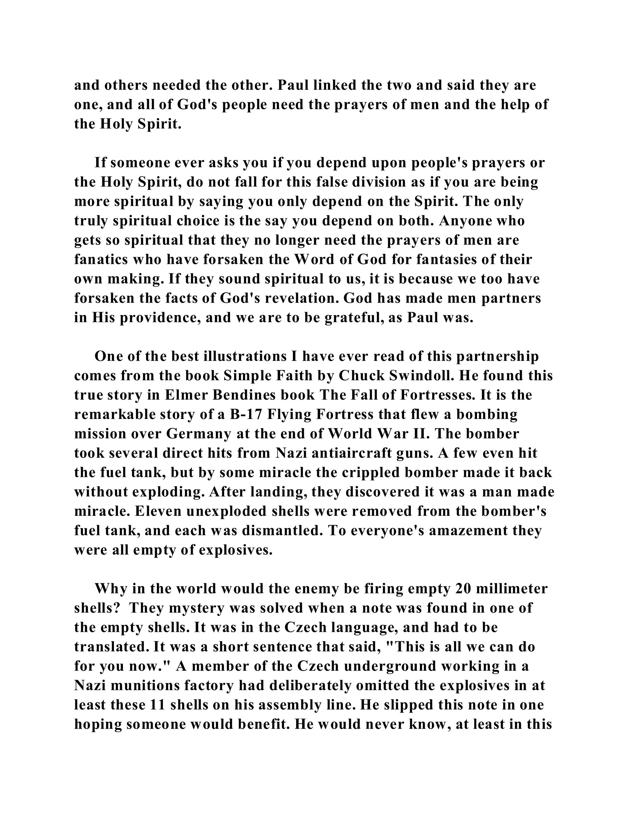 and others needed the other. Paul linked the two and said they are 
one, and all of God's people need the prayers of men and the help of 
the Holy Spirit. 
If someone ever asks you if you depend upon people's prayers or 
the Holy Spirit, do not fall for this false division as if you are being 
more spiritual by saying you only depend on the Spirit. The only 
truly spiritual choice is the say you depend on both. Anyone who 
gets so spiritual that they no longer need the prayers of men are 
fanatics who have forsaken the Word of God for fantasies of their 
own making. If they sound spiritual to us, it is because we too have 
forsaken the facts of God's revelation. God has made men partners 
in His providence, and we are to be grateful, as Paul was. 
One of the best illustrations I have ever read of this partnership 
comes from the book Simple Faith by Chuck Swindoll. He found this 
true story in Elmer Bendines book The Fall of Fortresses. It is the 
remarkable story of a B-17 Flying Fortress that flew a bombing 
mission over Germany at the end of World War II. The bomber 
took several direct hits from Nazi antiaircraft guns. A few even hit 
the fuel tank, but by some miracle the crippled bomber made it back 
without exploding. After landing, they discovered it was a man made 
miracle. Eleven unexploded shells were removed from the bomber's 
fuel tank, and each was dismantled. To everyone's amazement they 
were all empty of explosives. 
Why in the world would the enemy be firing empty 20 millimeter 
shells? They mystery was solved when a note was found in one of 
the empty shells. It was in the Czech language, and had to be 
translated. It was a short sentence that said, "This is all we can do 
for you now." A member of the Czech underground working in a 
Nazi munitions factory had deliberately omitted the explosives in at 
least these 11 shells on his assembly line. He slipped this note in one 
hoping someone would benefit. He would never know, at least in this 
 
