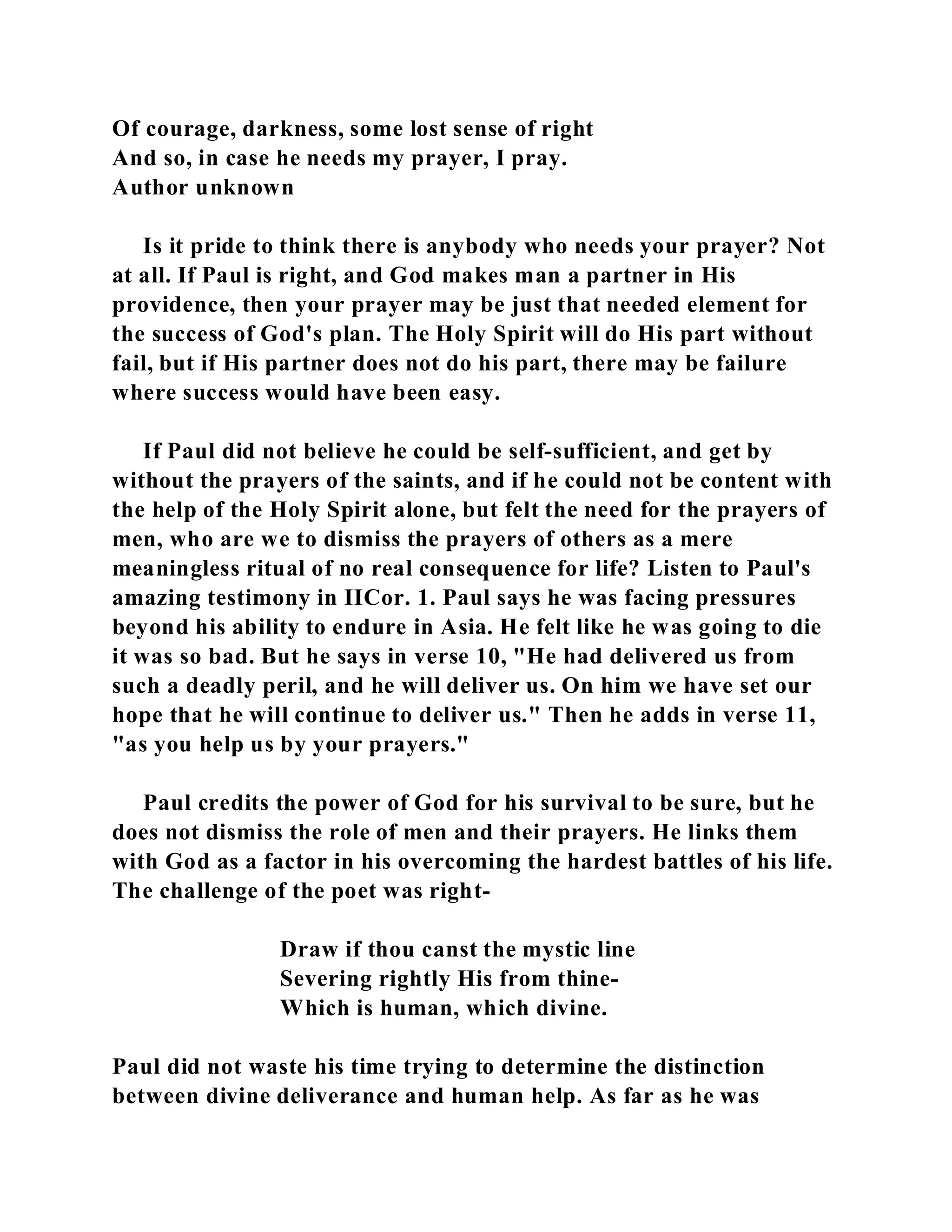 Of courage, darkness, some lost sense of right 
And so, in case he needs my prayer, I pray. 
Author unknown 
Is it pride to think there is anybody who needs your prayer? Not 
at all. If Paul is right, and God makes man a partner in His 
providence, then your prayer may be just that needed element for 
the success of God's plan. The Holy Spirit will do His part without 
fail, but if His partner does not do his part, there may be failure 
where success would have been easy. 
If Paul did not believe he could be self-sufficient, and get by 
without the prayers of the saints, and if he could not be content with 
the help of the Holy Spirit alone, but felt the need for the prayers of 
men, who are we to dismiss the prayers of others as a mere 
meaningless ritual of no real consequence for life? Listen to Paul's 
amazing testimony in IICor. 1. Paul says he was facing pressures 
beyond his ability to endure in Asia. He felt like he was going to die 
it was so bad. But he says in verse 10, "He had delivered us from 
such a deadly peril, and he will deliver us. On him we have set our 
hope that he will continue to deliver us." Then he adds in verse 11, 
"as you help us by your prayers." 
Paul credits the power of God for his survival to be sure, but he 
does not dismiss the role of men and their prayers. He links them 
with God as a factor in his overcoming the hardest battles of his life. 
The challenge of the poet was right- 
Draw if thou canst the mystic line 
Severing rightly His from thine- 
Which is human, which divine. 
Paul did not waste his time trying to determine the distinction 
between divine deliverance and human help. As far as he was 
 