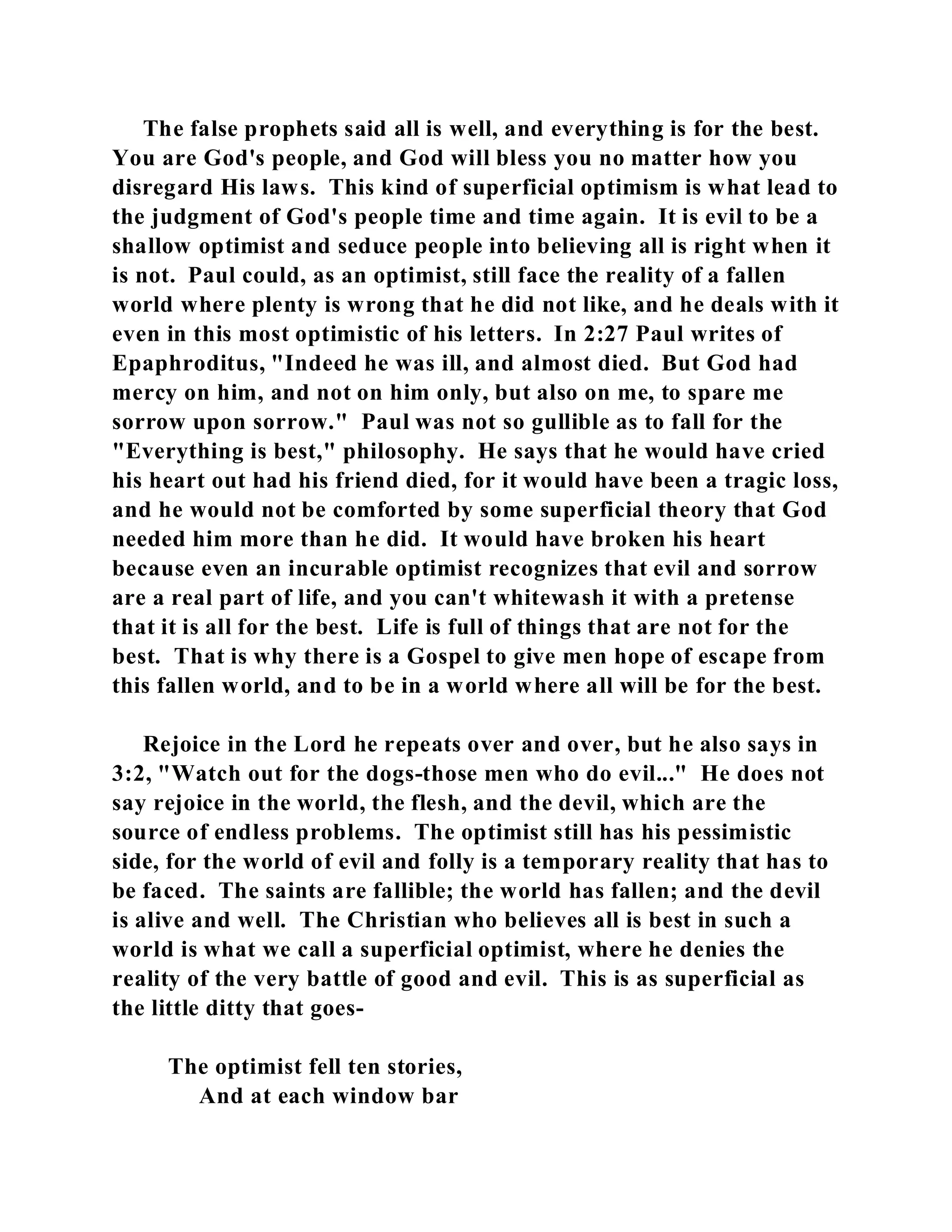 The false prophets said all is well, and everything is for the best. 
You are God's people, and God will bless you no matter how you 
disregard His laws. This kind of superficial optimism is what lead to 
the judgment of God's people time and time again. It is evil to be a 
shallow optimist and seduce people into believing all is right when it 
is not. Paul could, as an optimist, still face the reality of a fallen 
world where plenty is wrong that he did not like, and he deals with it 
even in this most optimistic of his letters. In 2:27 Paul writes of 
Epaphroditus, "Indeed he was ill, and almost died. But God had 
mercy on him, and not on him only, but also on me, to spare me 
sorrow upon sorrow." Paul was not so gullible as to fall for the 
"Everything is best," philosophy. He says that he would have cried 
his heart out had his friend died, for it would have been a tragic loss, 
and he would not be comforted by some superficial theory that God 
needed him more than he did. It would have broken his heart 
because even an incurable optimist recognizes that evil and sorrow 
are a real part of life, and you can't whitewash it with a pretense 
that it is all for the best. Life is full of things that are not for the 
best. That is why there is a Gospel to give men hope of escape from 
this fallen world, and to be in a world where all will be for the best. 
Rejoice in the Lord he repeats over and over, but he also says in 
3:2, "Watch out for the dogs-those men who do evil..." He does not 
say rejoice in the world, the flesh, and the devil, which are the 
source of endless problems. The optimist still has his pessimistic 
side, for the world of evil and folly is a temporary reality that has to 
be faced. The saints are fallible; the world has fallen; and the devil 
is alive and well. The Christian who believes all is best in such a 
world is what we call a superficial optimist, where he denies the 
reality of the very battle of good and evil. This is as superficial as 
the little ditty that goes- 
The optimist fell ten stories, 
And at each window bar 
 