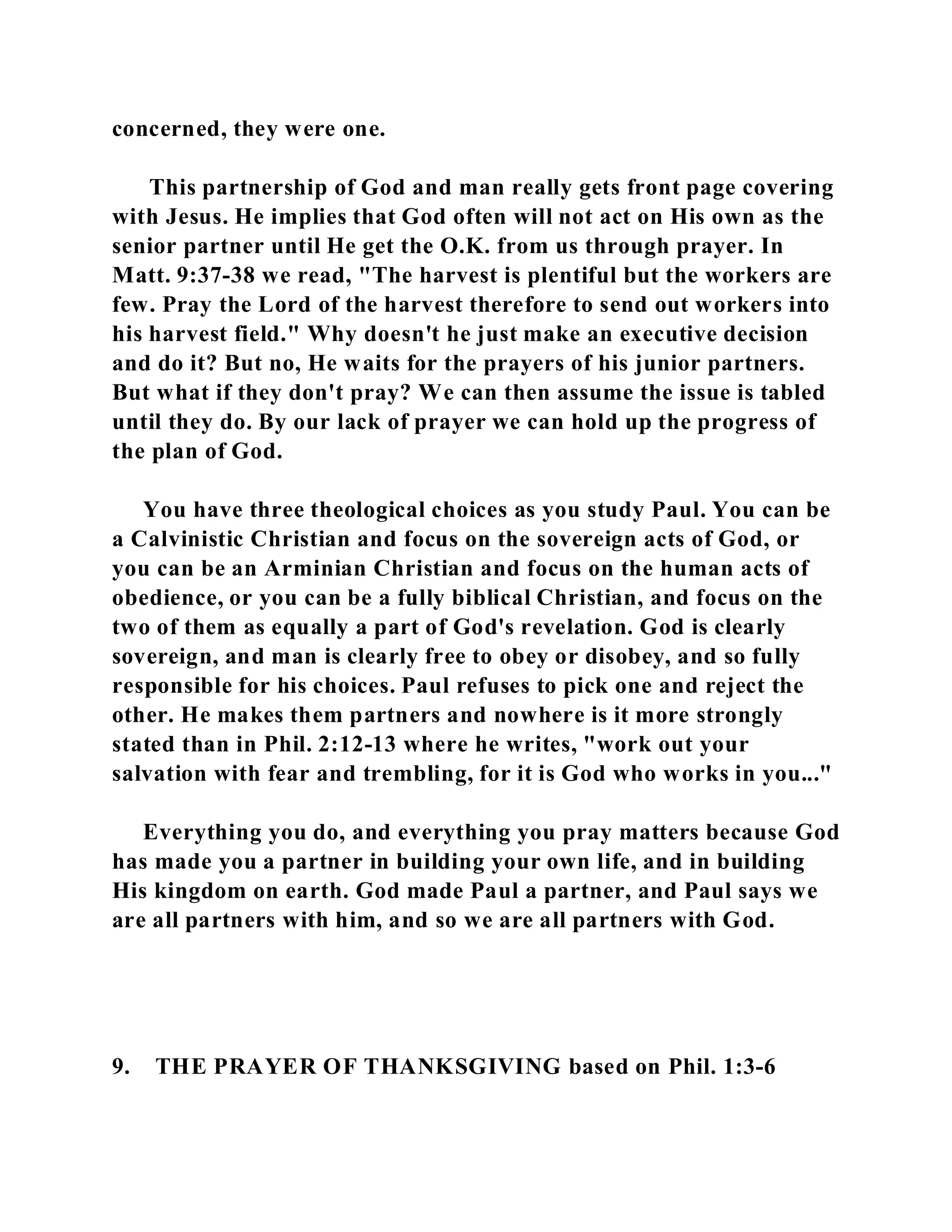 concerned, they were one. 
This partnership of God and man really gets front page covering 
with Jesus. He implies that God often will not act on His own as the 
senior partner until He get the O.K. from us through prayer. In 
Matt. 9:37-38 we read, "The harvest is plentiful but the workers are 
few. Pray the Lord of the harvest therefore to send out workers into 
his harvest field." Why doesn't he just make an executive decision 
and do it? But no, He waits for the prayers of his junior partners. 
But what if they don't pray? We can then assume the issue is tabled 
until they do. By our lack of prayer we can hold up the progress of 
the plan of God. 
You have three theological choices as you study Paul. You can be 
a Calvinistic Christian and focus on the sovereign acts of God, or 
you can be an Arminian Christian and focus on the human acts of 
obedience, or you can be a fully biblical Christian, and focus on the 
two of them as equally a part of God's revelation. God is clearly 
sovereign, and man is clearly free to obey or disobey, and so fully 
responsible for his choices. Paul refuses to pick one and reject the 
other. He makes them partners and nowhere is it more strongly 
stated than in Phil. 2:12-13 where he writes, "work out your 
salvation with fear and trembling, for it is God who works in you..." 
Everything you do, and everything you pray matters because God 
has made you a partner in building your own life, and in building 
His kingdom on earth. God made Paul a partner, and Paul says we 
are all partners with him, and so we are all partners with God. 
9. THE PRAYER OF THANKSGIVING based on Phil. 1:3-6 
 
