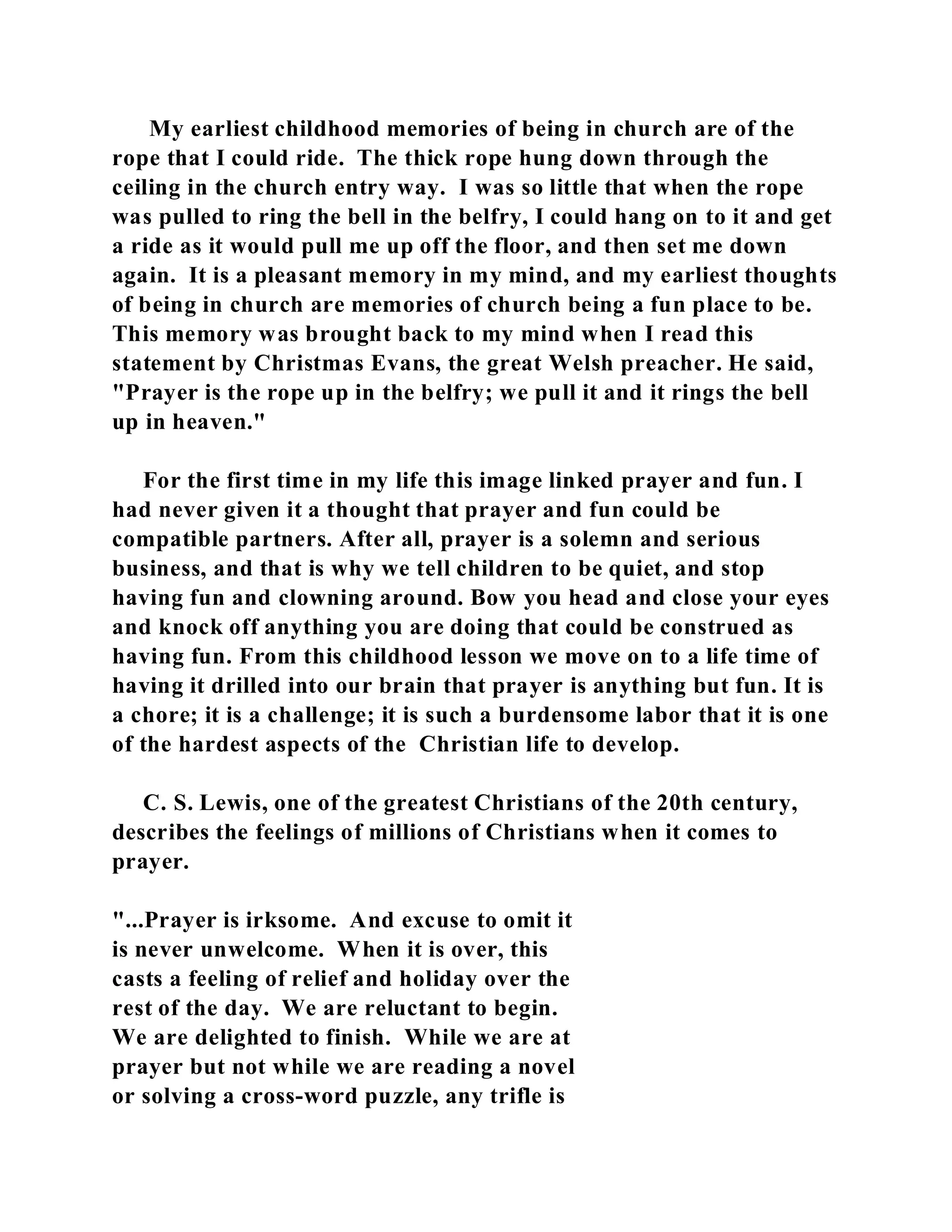 My earliest childhood memories of being in church are of the 
rope that I could ride. The thick rope hung down through the 
ceiling in the church entry way. I was so little that when the rope 
was pulled to ring the bell in the belfry, I could hang on to it and get 
a ride as it would pull me up off the floor, and then set me down 
again. It is a pleasant memory in my mind, and my earliest thoughts 
of being in church are memories of church being a fun place to be. 
This memory was brought back to my mind when I read this 
statement by Christmas Evans, the great Welsh preacher. He said, 
"Prayer is the rope up in the belfry; we pull it and it rings the bell 
up in heaven." 
For the first time in my life this image linked prayer and fun. I 
had never given it a thought that prayer and fun could be 
compatible partners. After all, prayer is a solemn and serious 
business, and that is why we tell children to be quiet, and stop 
having fun and clowning around. Bow you head and close your eyes 
and knock off anything you are doing that could be construed as 
having fun. From this childhood lesson we move on to a life time of 
having it drilled into our brain that prayer is anything but fun. It is 
a chore; it is a challenge; it is such a burdensome labor that it is one 
of the hardest aspects of the Christian life to develop. 
C. S. Lewis, one of the greatest Christians of the 20th century, 
describes the feelings of millions of Christians when it comes to 
prayer. 
"...Prayer is irksome. And excuse to omit it 
is never unwelcome. When it is over, this 
casts a feeling of relief and holiday over the 
rest of the day. We are reluctant to begin. 
We are delighted to finish. While we are at 
prayer but not while we are reading a novel 
or solving a cross-word puzzle, any trifle is 
 
