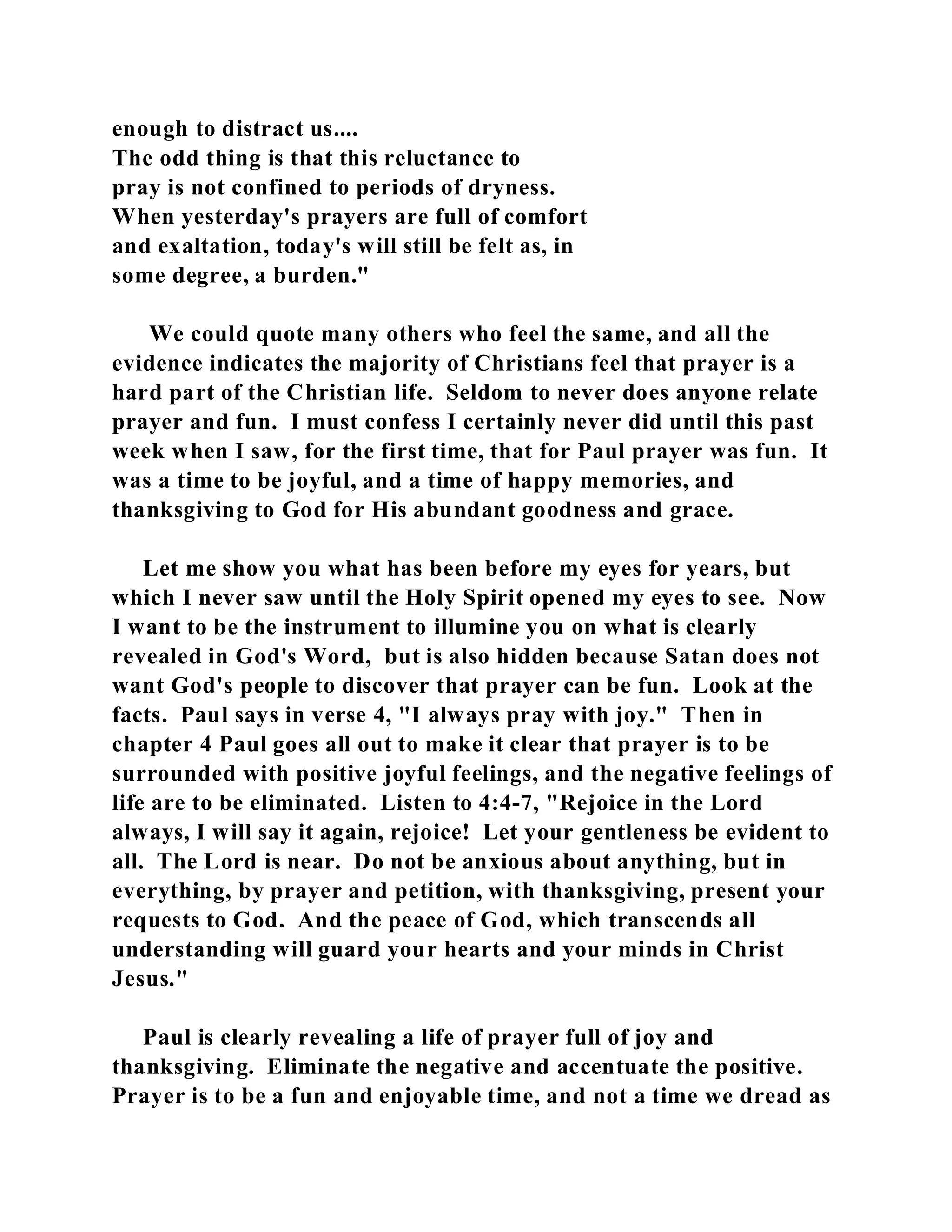 enough to distract us.... 
The odd thing is that this reluctance to 
pray is not confined to periods of dryness. 
When yesterday's prayers are full of comfort 
and exaltation, today's will still be felt as, in 
some degree, a burden." 
We could quote many others who feel the same, and all the 
evidence indicates the majority of Christians feel that prayer is a 
hard part of the Christian life. Seldom to never does anyone relate 
prayer and fun. I must confess I certainly never did until this past 
week when I saw, for the first time, that for Paul prayer was fun. It 
was a time to be joyful, and a time of happy memories, and 
thanksgiving to God for His abundant goodness and grace. 
Let me show you what has been before my eyes for years, but 
which I never saw until the Holy Spirit opened my eyes to see. Now 
I want to be the instrument to illumine you on what is clearly 
revealed in God's Word, but is also hidden because Satan does not 
want God's people to discover that prayer can be fun. Look at the 
facts. Paul says in verse 4, "I always pray with joy." Then in 
chapter 4 Paul goes all out to make it clear that prayer is to be 
surrounded with positive joyful feelings, and the negative feelings of 
life are to be eliminated. Listen to 4:4-7, "Rejoice in the Lord 
always, I will say it again, rejoice! Let your gentleness be evident to 
all. The Lord is near. Do not be anxious about anything, but in 
everything, by prayer and petition, with thanksgiving, present your 
requests to God. And the peace of God, which transcends all 
understanding will guard your hearts and your minds in Christ 
Jesus." 
Paul is clearly revealing a life of prayer full of joy and 
thanksgiving. Eliminate the negative and accentuate the positive. 
Prayer is to be a fun and enjoyable time, and not a time we dread as 
 