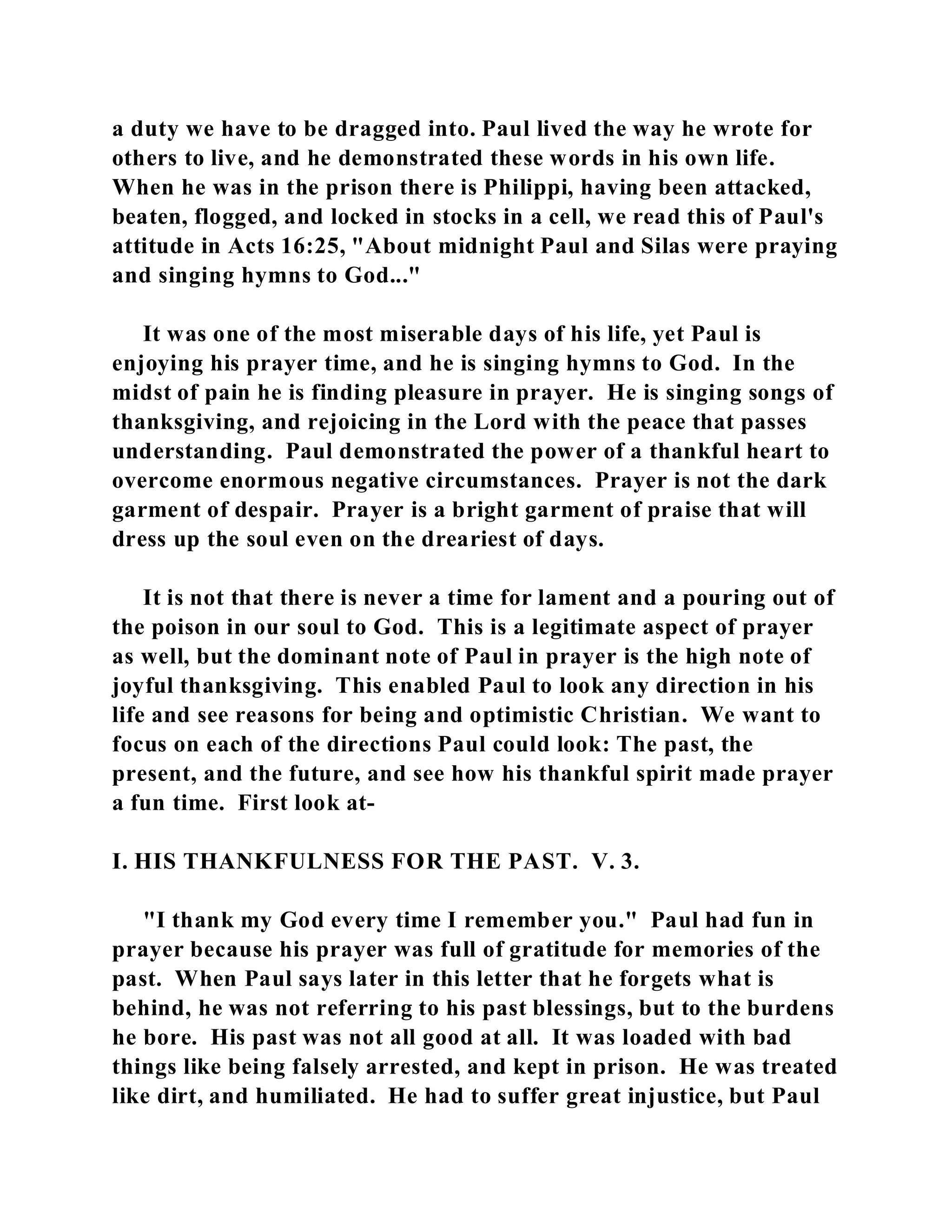 a duty we have to be dragged into. Paul lived the way he wrote for 
others to live, and he demonstrated these words in his own life. 
When he was in the prison there is Philippi, having been attacked, 
beaten, flogged, and locked in stocks in a cell, we read this of Paul's 
attitude in Acts 16:25, "About midnight Paul and Silas were praying 
and singing hymns to God..." 
It was one of the most miserable days of his life, yet Paul is 
enjoying his prayer time, and he is singing hymns to God. In the 
midst of pain he is finding pleasure in prayer. He is singing songs of 
thanksgiving, and rejoicing in the Lord with the peace that passes 
understanding. Paul demonstrated the power of a thankful heart to 
overcome enormous negative circumstances. Prayer is not the dark 
garment of despair. Prayer is a bright garment of praise that will 
dress up the soul even on the dreariest of days. 
It is not that there is never a time for lament and a pouring out of 
the poison in our soul to God. This is a legitimate aspect of prayer 
as well, but the dominant note of Paul in prayer is the high note of 
joyful thanksgiving. This enabled Paul to look any direction in his 
life and see reasons for being and optimistic Christian. We want to 
focus on each of the directions Paul could look: The past, the 
present, and the future, and see how his thankful spirit made prayer 
a fun time. First look at- 
I. HIS THANKFULNESS FOR THE PAST. V. 3. 
"I thank my God every time I remember you." Paul had fun in 
prayer because his prayer was full of gratitude for memories of the 
past. When Paul says later in this letter that he forgets what is 
behind, he was not referring to his past blessings, but to the burdens 
he bore. His past was not all good at all. It was loaded with bad 
things like being falsely arrested, and kept in prison. He was treated 
like dirt, and humiliated. He had to suffer great injustice, but Paul 
 