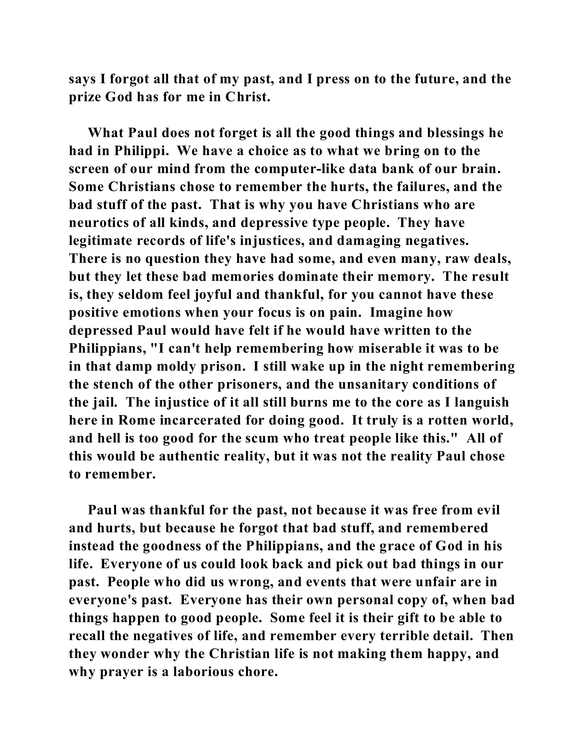 says I forgot all that of my past, and I press on to the future, and the 
prize God has for me in Christ. 
What Paul does not forget is all the good things and blessings he 
had in Philippi. We have a choice as to what we bring on to the 
screen of our mind from the computer-like data bank of our brain. 
Some Christians chose to remember the hurts, the failures, and the 
bad stuff of the past. That is why you have Christians who are 
neurotics of all kinds, and depressive type people. They have 
legitimate records of life's injustices, and damaging negatives. 
There is no question they have had some, and even many, raw deals, 
but they let these bad memories dominate their memory. The result 
is, they seldom feel joyful and thankful, for you cannot have these 
positive emotions when your focus is on pain. Imagine how 
depressed Paul would have felt if he would have written to the 
Philippians, "I can't help remembering how miserable it was to be 
in that damp moldy prison. I still wake up in the night remembering 
the stench of the other prisoners, and the unsanitary conditions of 
the jail. The injustice of it all still burns me to the core as I languish 
here in Rome incarcerated for doing good. It truly is a rotten world, 
and hell is too good for the scum who treat people like this." All of 
this would be authentic reality, but it was not the reality Paul chose 
to remember. 
Paul was thankful for the past, not because it was free from evil 
and hurts, but because he forgot that bad stuff, and remembered 
instead the goodness of the Philippians, and the grace of God in his 
life. Everyone of us could look back and pick out bad things in our 
past. People who did us wrong, and events that were unfair are in 
everyone's past. Everyone has their own personal copy of, when bad 
things happen to good people. Some feel it is their gift to be able to 
recall the negatives of life, and remember every terrible detail. Then 
they wonder why the Christian life is not making them happy, and 
why prayer is a laborious chore. 
 