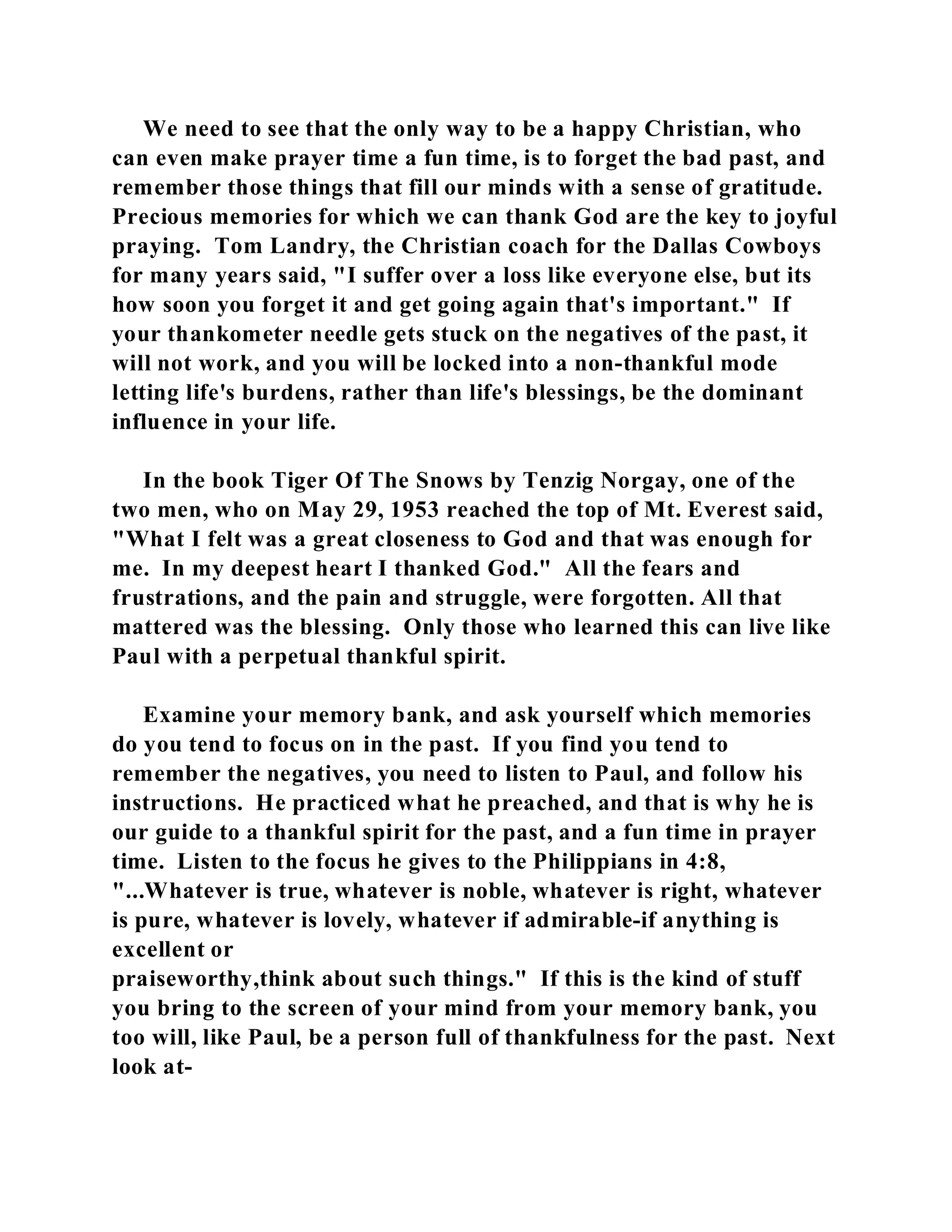 We need to see that the only way to be a happy Christian, who 
can even make prayer time a fun time, is to forget the bad past, and 
remember those things that fill our minds with a sense of gratitude. 
Precious memories for which we can thank God are the key to joyful 
praying. Tom Landry, the Christian coach for the Dallas Cowboys 
for many years said, "I suffer over a loss like everyone else, but its 
how soon you forget it and get going again that's important." If 
your thankometer needle gets stuck on the negatives of the past, it 
will not work, and you will be locked into a non-thankful mode 
letting life's burdens, rather than life's blessings, be the dominant 
influence in your life. 
In the book Tiger Of The Snows by Tenzig Norgay, one of the 
two men, who on May 29, 1953 reached the top of Mt. Everest said, 
"What I felt was a great closeness to God and that was enough for 
me. In my deepest heart I thanked God." All the fears and 
frustrations, and the pain and struggle, were forgotten. All that 
mattered was the blessing. Only those who learned this can live like 
Paul with a perpetual thankful spirit. 
Examine your memory bank, and ask yourself which memories 
do you tend to focus on in the past. If you find you tend to 
remember the negatives, you need to listen to Paul, and follow his 
instructions. He practiced what he preached, and that is why he is 
our guide to a thankful spirit for the past, and a fun time in prayer 
time. Listen to the focus he gives to the Philippians in 4:8, 
"...Whatever is true, whatever is noble, whatever is right, whatever 
is pure, whatever is lovely, whatever if admirable-if anything is 
excellent or 
praiseworthy,think about such things." If this is the kind of stuff 
you bring to the screen of your mind from your memory bank, you 
too will, like Paul, be a person full of thankfulness for the past. Next 
look at- 
 