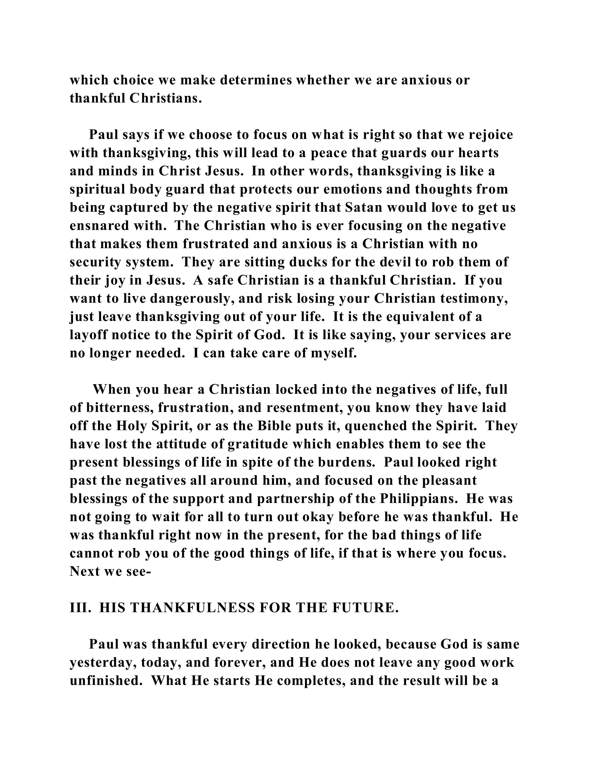 which choice we make determines whether we are anxious or 
thankful Christians. 
Paul says if we choose to focus on what is right so that we rejoice 
with thanksgiving, this will lead to a peace that guards our hearts 
and minds in Christ Jesus. In other words, thanksgiving is like a 
spiritual body guard that protects our emotions and thoughts from 
being captured by the negative spirit that Satan would love to get us 
ensnared with. The Christian who is ever focusing on the negative 
that makes them frustrated and anxious is a Christian with no 
security system. They are sitting ducks for the devil to rob them of 
their joy in Jesus. A safe Christian is a thankful Christian. If you 
want to live dangerously, and risk losing your Christian testimony, 
just leave thanksgiving out of your life. It is the equivalent of a 
layoff notice to the Spirit of God. It is like saying, your services are 
no longer needed. I can take care of myself. 
When you hear a Christian locked into the negatives of life, full 
of bitterness, frustration, and resentment, you know they have laid 
off the Holy Spirit, or as the Bible puts it, quenched the Spirit. They 
have lost the attitude of gratitude which enables them to see the 
present blessings of life in spite of the burdens. Paul looked right 
past the negatives all around him, and focused on the pleasant 
blessings of the support and partnership of the Philippians. He was 
not going to wait for all to turn out okay before he was thankful. He 
was thankful right now in the present, for the bad things of life 
cannot rob you of the good things of life, if that is where you focus. 
Next we see- 
III. HIS THANKFULNESS FOR THE FUTURE. 
Paul was thankful every direction he looked, because God is same 
yesterday, today, and forever, and He does not leave any good work 
unfinished. What He starts He completes, and the result will be a 
 