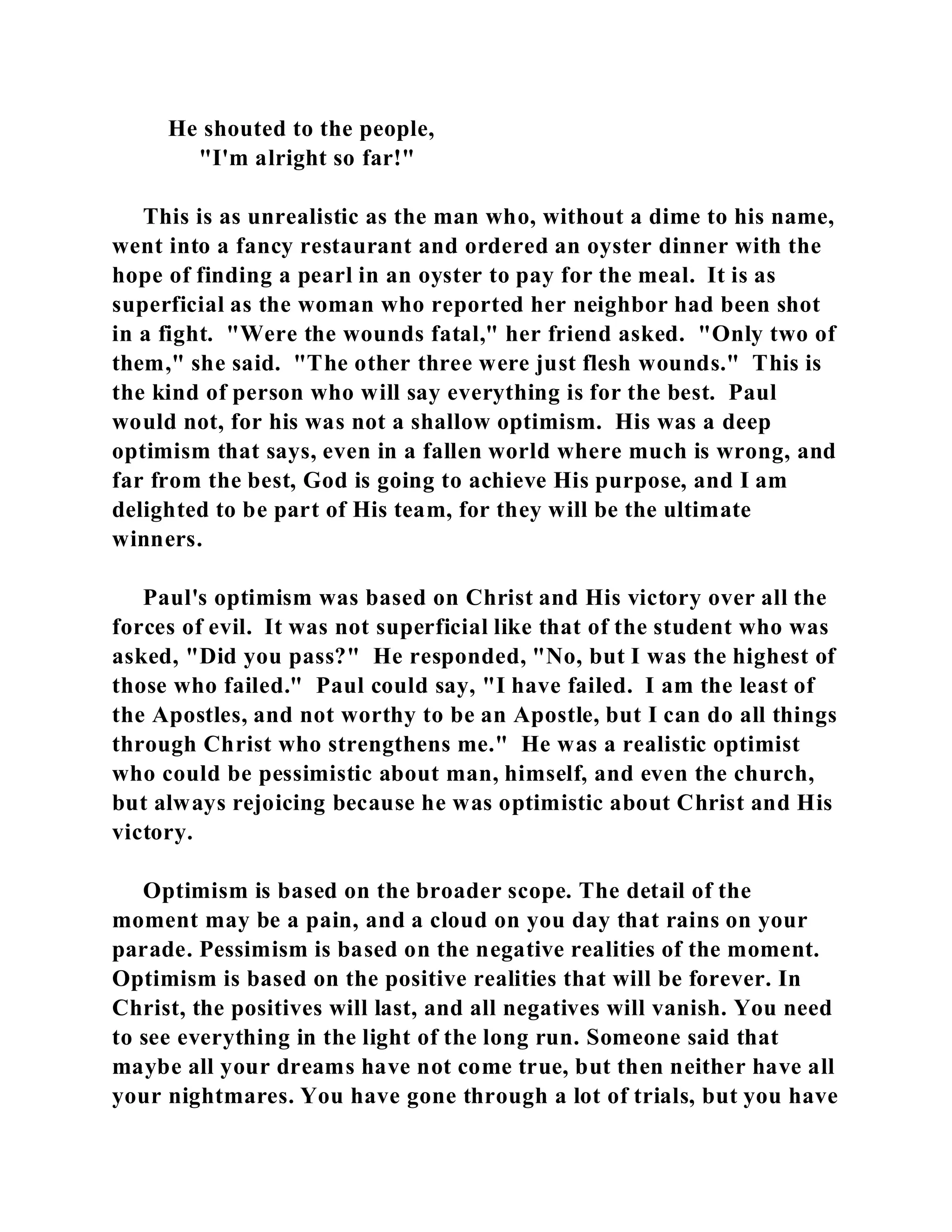 He shouted to the people, 
"I'm alright so far!" 
This is as unrealistic as the man who, without a dime to his name, 
went into a fancy restaurant and ordered an oyster dinner with the 
hope of finding a pearl in an oyster to pay for the meal. It is as 
superficial as the woman who reported her neighbor had been shot 
in a fight. "Were the wounds fatal," her friend asked. "Only two of 
them," she said. "The other three were just flesh wounds." This is 
the kind of person who will say everything is for the best. Paul 
would not, for his was not a shallow optimism. His was a deep 
optimism that says, even in a fallen world where much is wrong, and 
far from the best, God is going to achieve His purpose, and I am 
delighted to be part of His team, for they will be the ultimate 
winners. 
Paul's optimism was based on Christ and His victory over all the 
forces of evil. It was not superficial like that of the student who was 
asked, "Did you pass?" He responded, "No, but I was the highest of 
those who failed." Paul could say, "I have failed. I am the least of 
the Apostles, and not worthy to be an Apostle, but I can do all things 
through Christ who strengthens me." He was a realistic optimist 
who could be pessimistic about man, himself, and even the church, 
but always rejoicing because he was optimistic about Christ and His 
victory. 
Optimism is based on the broader scope. The detail of the 
moment may be a pain, and a cloud on you day that rains on your 
parade. Pessimism is based on the negative realities of the moment. 
Optimism is based on the positive realities that will be forever. In 
Christ, the positives will last, and all negatives will vanish. You need 
to see everything in the light of the long run. Someone said that 
maybe all your dreams have not come true, but then neither have all 
your nightmares. You have gone through a lot of trials, but you have 
 