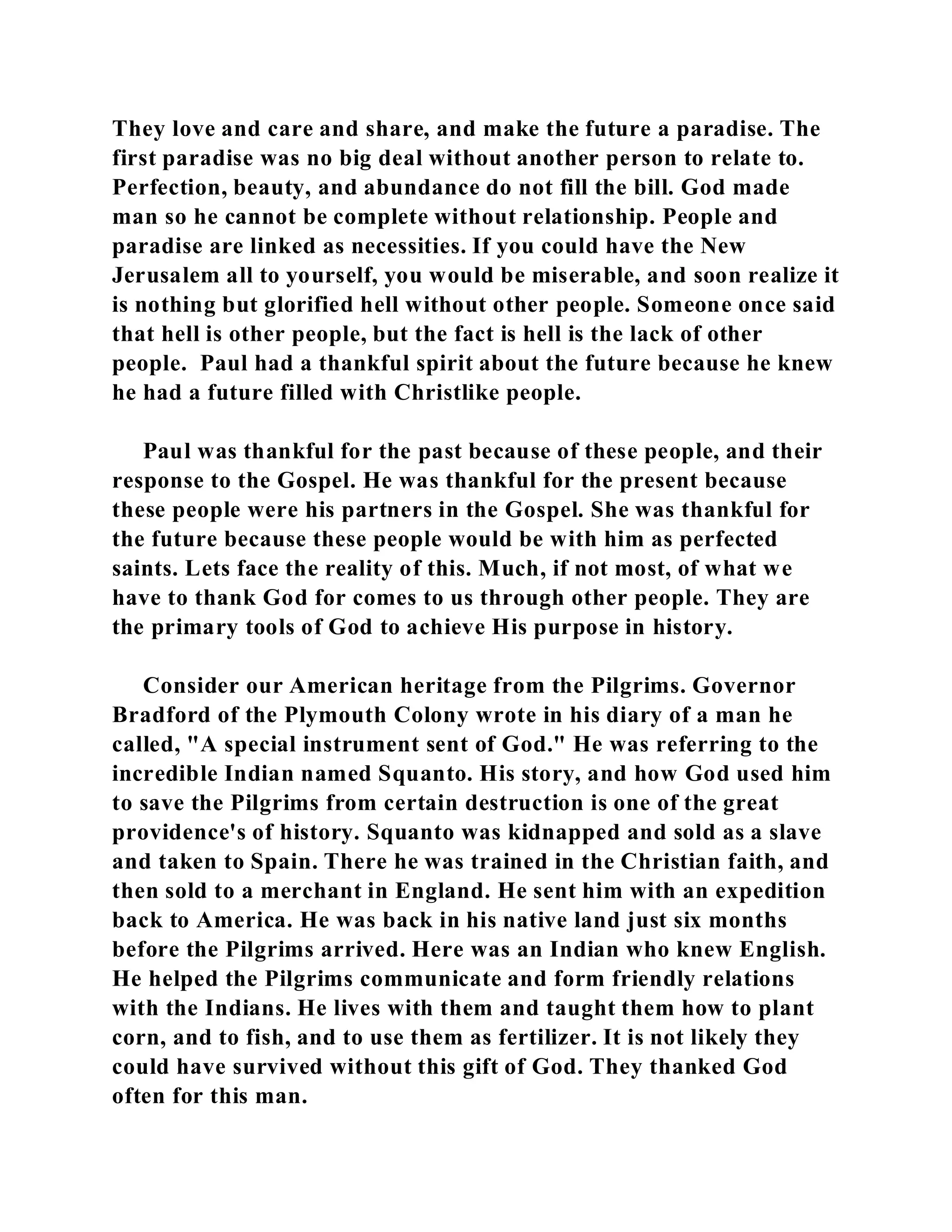 They love and care and share, and make the future a paradise. The 
first paradise was no big deal without another person to relate to. 
Perfection, beauty, and abundance do not fill the bill. God made 
man so he cannot be complete without relationship. People and 
paradise are linked as necessities. If you could have the New 
Jerusalem all to yourself, you would be miserable, and soon realize it 
is nothing but glorified hell without other people. Someone once said 
that hell is other people, but the fact is hell is the lack of other 
people. Paul had a thankful spirit about the future because he knew 
he had a future filled with Christlike people. 
Paul was thankful for the past because of these people, and their 
response to the Gospel. He was thankful for the present because 
these people were his partners in the Gospel. She was thankful for 
the future because these people would be with him as perfected 
saints. Lets face the reality of this. Much, if not most, of what we 
have to thank God for comes to us through other people. They are 
the primary tools of God to achieve His purpose in history. 
Consider our American heritage from the Pilgrims. Governor 
Bradford of the Plymouth Colony wrote in his diary of a man he 
called, "A special instrument sent of God." He was referring to the 
incredible Indian named Squanto. His story, and how God used him 
to save the Pilgrims from certain destruction is one of the great 
providence's of history. Squanto was kidnapped and sold as a slave 
and taken to Spain. There he was trained in the Christian faith, and 
then sold to a merchant in England. He sent him with an expedition 
back to America. He was back in his native land just six months 
before the Pilgrims arrived. Here was an Indian who knew English. 
He helped the Pilgrims communicate and form friendly relations 
with the Indians. He lives with them and taught them how to plant 
corn, and to fish, and to use them as fertilizer. It is not likely they 
could have survived without this gift of God. They thanked God 
often for this man. 
 
