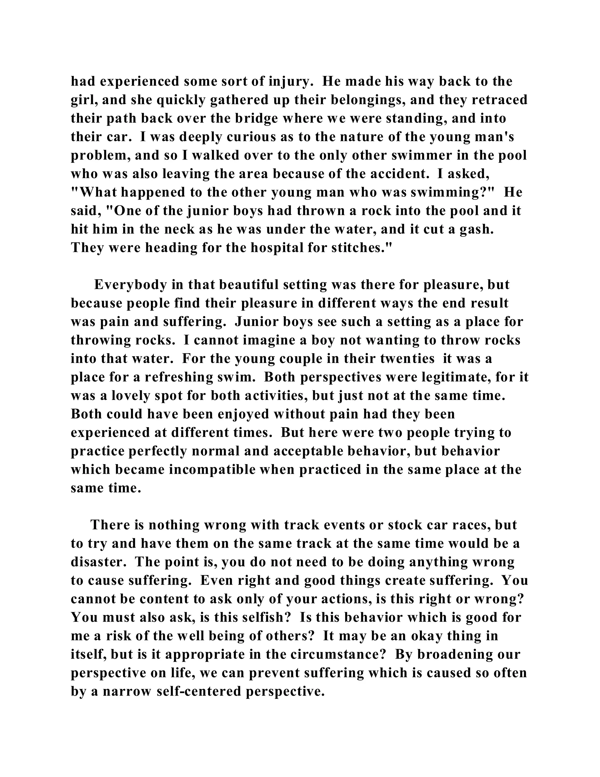 had experienced some sort of injury. He made his way back to the 
girl, and she quickly gathered up their belongings, and they retraced 
their path back over the bridge where we were standing, and into 
their car. I was deeply curious as to the nature of the young man's 
problem, and so I walked over to the only other swimmer in the pool 
who was also leaving the area because of the accident. I asked, 
"What happened to the other young man who was swimming?" He 
said, "One of the junior boys had thrown a rock into the pool and it 
hit him in the neck as he was under the water, and it cut a gash. 
They were heading for the hospital for stitches." 
Everybody in that beautiful setting was there for pleasure, but 
because people find their pleasure in different ways the end result 
was pain and suffering. Junior boys see such a setting as a place for 
throwing rocks. I cannot imagine a boy not wanting to throw rocks 
into that water. For the young couple in their twenties it was a 
place for a refreshing swim. Both perspectives were legitimate, for it 
was a lovely spot for both activities, but just not at the same time. 
Both could have been enjoyed without pain had they been 
experienced at different times. But here were two people trying to 
practice perfectly normal and acceptable behavior, but behavior 
which became incompatible when practiced in the same place at the 
same time. 
There is nothing wrong with track events or stock car races, but 
to try and have them on the same track at the same time would be a 
disaster. The point is, you do not need to be doing anything wrong 
to cause suffering. Even right and good things create suffering. You 
cannot be content to ask only of your actions, is this right or wrong? 
You must also ask, is this selfish? Is this behavior which is good for 
me a risk of the well being of others? It may be an okay thing in 
itself, but is it appropriate in the circumstance? By broadening our 
perspective on life, we can prevent suffering which is caused so often 
by a narrow self-centered perspective. 
 