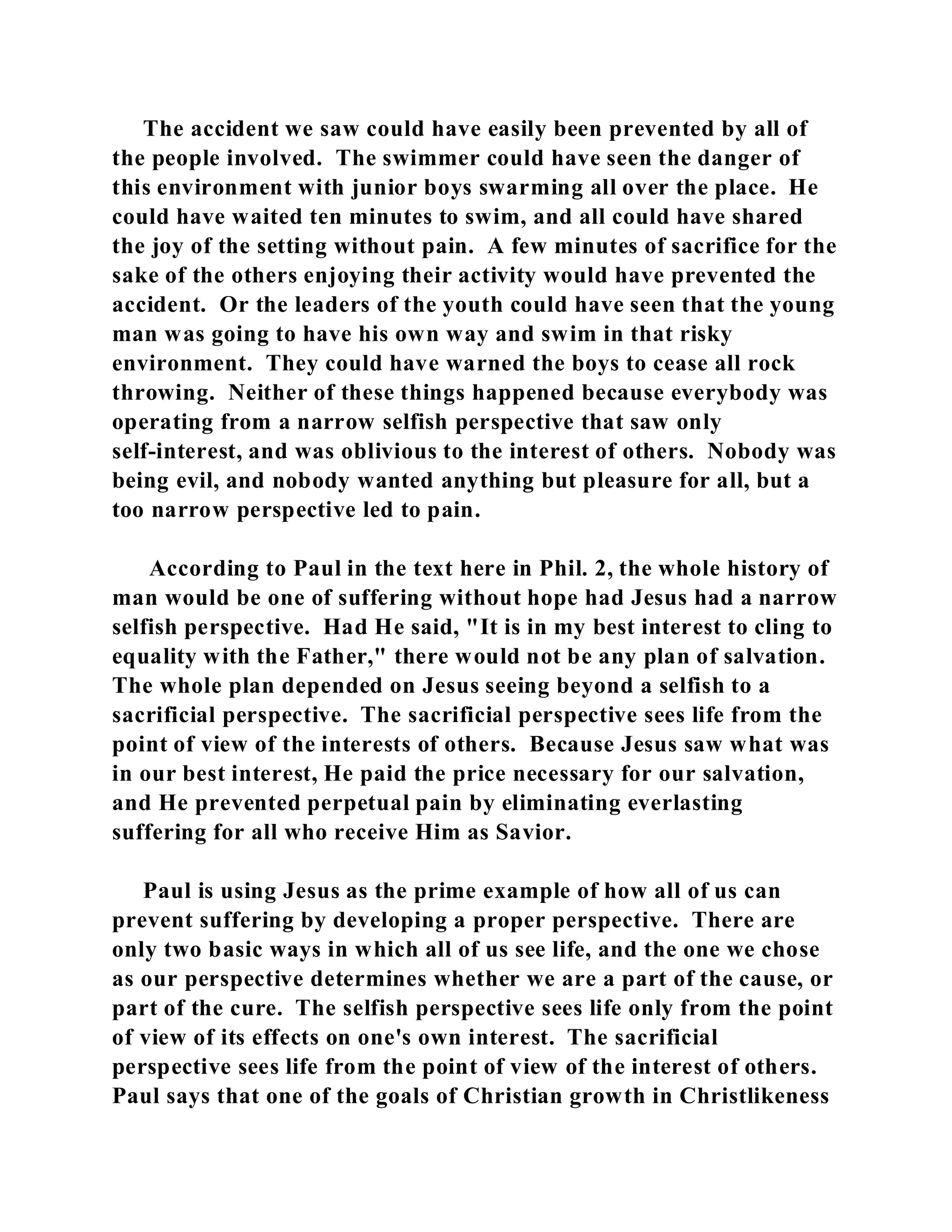 The accident we saw could have easily been prevented by all of 
the people involved. The swimmer could have seen the danger of 
this environment with junior boys swarming all over the place. He 
could have waited ten minutes to swim, and all could have shared 
the joy of the setting without pain. A few minutes of sacrifice for the 
sake of the others enjoying their activity would have prevented the 
accident. Or the leaders of the youth could have seen that the young 
man was going to have his own way and swim in that risky 
environment. They could have warned the boys to cease all rock 
throwing. Neither of these things happened because everybody was 
operating from a narrow selfish perspective that saw only 
self-interest, and was oblivious to the interest of others. Nobody was 
being evil, and nobody wanted anything but pleasure for all, but a 
too narrow perspective led to pain. 
According to Paul in the text here in Phil. 2, the whole history of 
man would be one of suffering without hope had Jesus had a narrow 
selfish perspective. Had He said, "It is in my best interest to cling to 
equality with the Father," there would not be any plan of salvation. 
The whole plan depended on Jesus seeing beyond a selfish to a 
sacrificial perspective. The sacrificial perspective sees life from the 
point of view of the interests of others. Because Jesus saw what was 
in our best interest, He paid the price necessary for our salvation, 
and He prevented perpetual pain by eliminating everlasting 
suffering for all who receive Him as Savior. 
Paul is using Jesus as the prime example of how all of us can 
prevent suffering by developing a proper perspective. There are 
only two basic ways in which all of us see life, and the one we chose 
as our perspective determines whether we are a part of the cause, or 
part of the cure. The selfish perspective sees life only from the point 
of view of its effects on one's own interest. The sacrificial 
perspective sees life from the point of view of the interest of others. 
Paul says that one of the goals of Christian growth in Christlikeness 
 