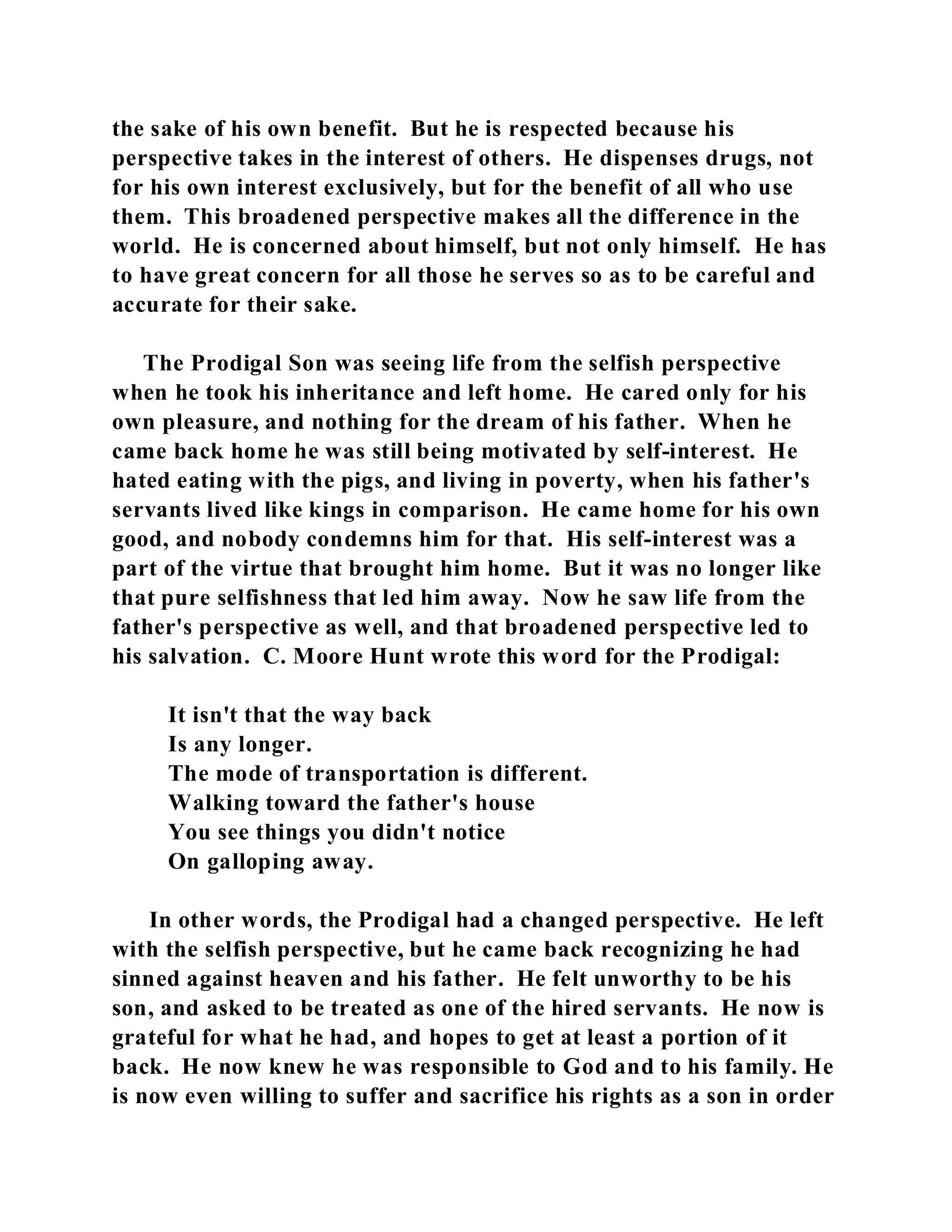 the sake of his own benefit. But he is respected because his 
perspective takes in the interest of others. He dispenses drugs, not 
for his own interest exclusively, but for the benefit of all who use 
them. This broadened perspective makes all the difference in the 
world. He is concerned about himself, but not only himself. He has 
to have great concern for all those he serves so as to be careful and 
accurate for their sake. 
The Prodigal Son was seeing life from the selfish perspective 
when he took his inheritance and left home. He cared only for his 
own pleasure, and nothing for the dream of his father. When he 
came back home he was still being motivated by self-interest. He 
hated eating with the pigs, and living in poverty, when his father's 
servants lived like kings in comparison. He came home for his own 
good, and nobody condemns him for that. His self-interest was a 
part of the virtue that brought him home. But it was no longer like 
that pure selfishness that led him away. Now he saw life from the 
father's perspective as well, and that broadened perspective led to 
his salvation. C. Moore Hunt wrote this word for the Prodigal: 
It isn't that the way back 
Is any longer. 
The mode of transportation is different. 
Walking toward the father's house 
You see things you didn't notice 
On galloping away. 
In other words, the Prodigal had a changed perspective. He left 
with the selfish perspective, but he came back recognizing he had 
sinned against heaven and his father. He felt unworthy to be his 
son, and asked to be treated as one of the hired servants. He now is 
grateful for what he had, and hopes to get at least a portion of it 
back. He now knew he was responsible to God and to his family. He 
is now even willing to suffer and sacrifice his rights as a son in order 
 