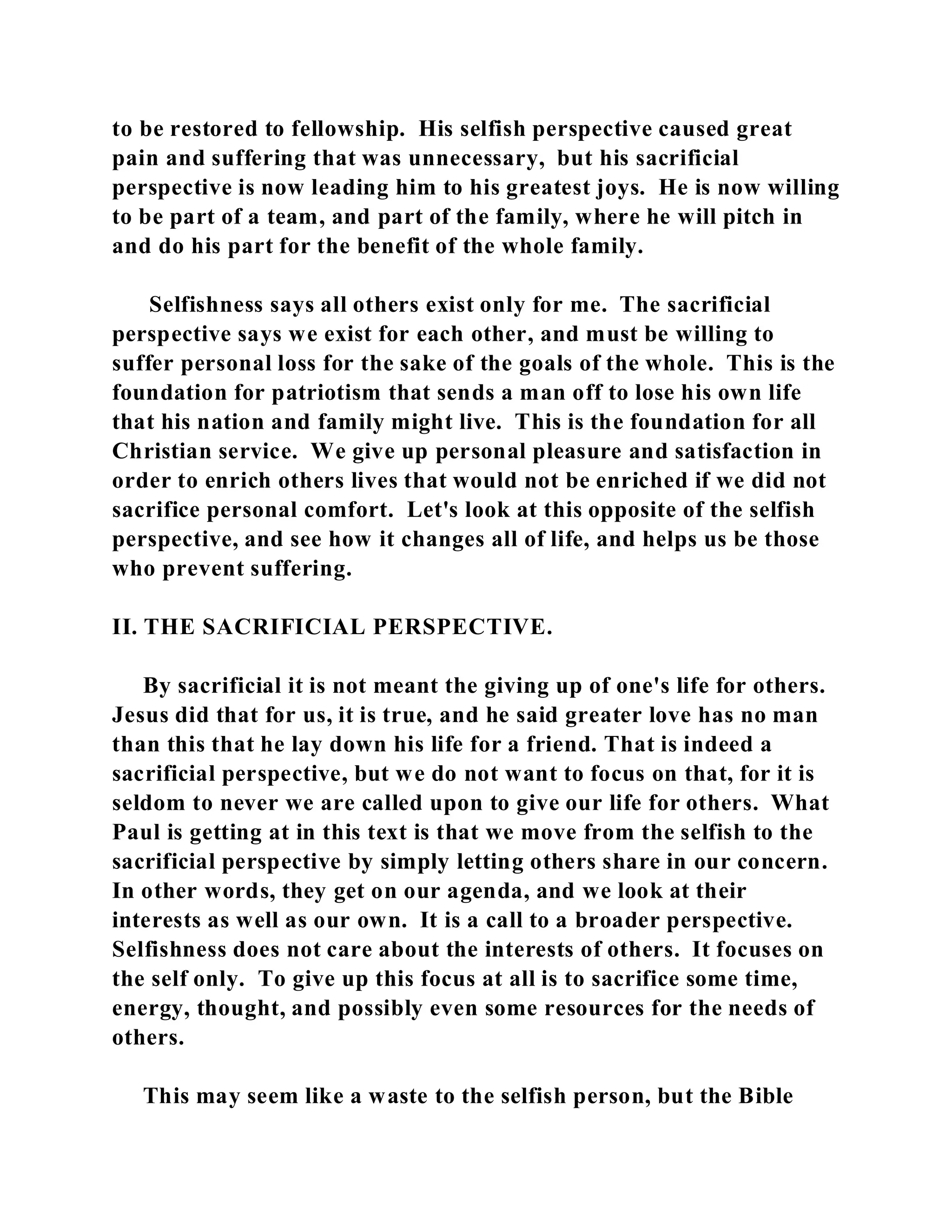 to be restored to fellowship. His selfish perspective caused great 
pain and suffering that was unnecessary, but his sacrificial 
perspective is now leading him to his greatest joys. He is now willing 
to be part of a team, and part of the family, where he will pitch in 
and do his part for the benefit of the whole family. 
Selfishness says all others exist only for me. The sacrificial 
perspective says we exist for each other, and must be willing to 
suffer personal loss for the sake of the goals of the whole. This is the 
foundation for patriotism that sends a man off to lose his own life 
that his nation and family might live. This is the foundation for all 
Christian service. We give up personal pleasure and satisfaction in 
order to enrich others lives that would not be enriched if we did not 
sacrifice personal comfort. Let's look at this opposite of the selfish 
perspective, and see how it changes all of life, and helps us be those 
who prevent suffering. 
II. THE SACRIFICIAL PERSPECTIVE. 
By sacrificial it is not meant the giving up of one's life for others. 
Jesus did that for us, it is true, and he said greater love has no man 
than this that he lay down his life for a friend. That is indeed a 
sacrificial perspective, but we do not want to focus on that, for it is 
seldom to never we are called upon to give our life for others. What 
Paul is getting at in this text is that we move from the selfish to the 
sacrificial perspective by simply letting others share in our concern. 
In other words, they get on our agenda, and we look at their 
interests as well as our own. It is a call to a broader perspective. 
Selfishness does not care about the interests of others. It focuses on 
the self only. To give up this focus at all is to sacrifice some time, 
energy, thought, and possibly even some resources for the needs of 
others. 
This may seem like a waste to the selfish person, but the Bible 
 