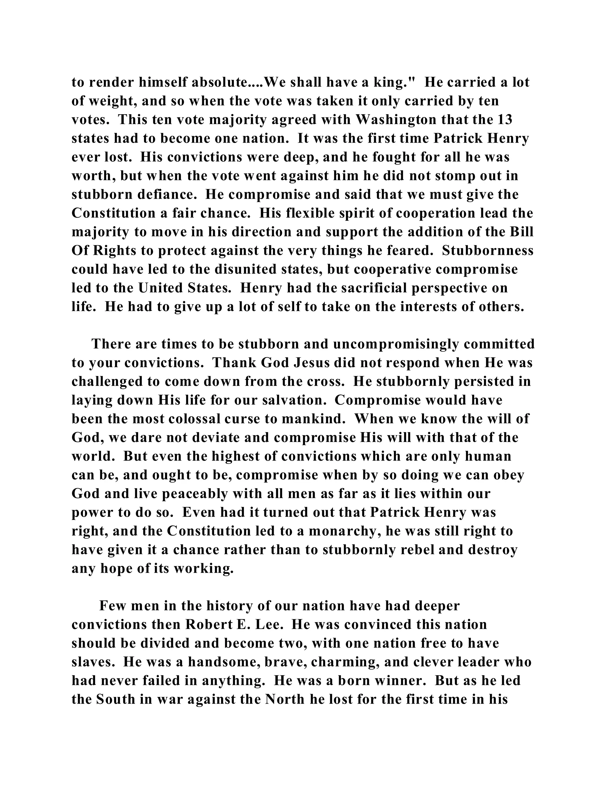 to render himself absolute....We shall have a king." He carried a lot 
of weight, and so when the vote was taken it only carried by ten 
votes. This ten vote majority agreed with Washington that the 13 
states had to become one nation. It was the first time Patrick Henry 
ever lost. His convictions were deep, and he fought for all he was 
worth, but when the vote went against him he did not stomp out in 
stubborn defiance. He compromise and said that we must give the 
Constitution a fair chance. His flexible spirit of cooperation lead the 
majority to move in his direction and support the addition of the Bill 
Of Rights to protect against the very things he feared. Stubbornness 
could have led to the disunited states, but cooperative compromise 
led to the United States. Henry had the sacrificial perspective on 
life. He had to give up a lot of self to take on the interests of others. 
There are times to be stubborn and uncompromisingly committed 
to your convictions. Thank God Jesus did not respond when He was 
challenged to come down from the cross. He stubbornly persisted in 
laying down His life for our salvation. Compromise would have 
been the most colossal curse to mankind. When we know the will of 
God, we dare not deviate and compromise His will with that of the 
world. But even the highest of convictions which are only human 
can be, and ought to be, compromise when by so doing we can obey 
God and live peaceably with all men as far as it lies within our 
power to do so. Even had it turned out that Patrick Henry was 
right, and the Constitution led to a monarchy, he was still right to 
have given it a chance rather than to stubbornly rebel and destroy 
any hope of its working. 
Few men in the history of our nation have had deeper 
convictions then Robert E. Lee. He was convinced this nation 
should be divided and become two, with one nation free to have 
slaves. He was a handsome, brave, charming, and clever leader who 
had never failed in anything. He was a born winner. But as he led 
the South in war against the North he lost for the first time in his 
 