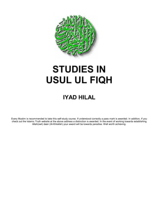 STUDIES IN
                                USUL UL FIQH
                                                IYAD HILAL


Every Muslim is recommended to take this self-study course. If understood correctly a pass mark is awarded. In addition, If you
check out the Islamic Truth website at the above address a distinction is awarded. In the event of working towards establishing
                   Allah(swt) deen (Al-Khilafah) your award will be towards paradise. Well worth achieving.
 