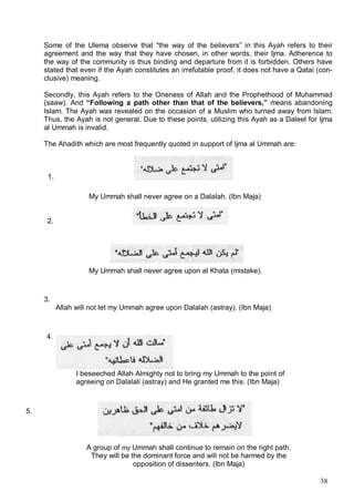 Some of the Ulema observe that “the way of the believers” in this Ayah refers to their
     agreement and the way that they have chosen, in other words, their ljma. Adherence to
     the way of the community is thus binding and departure from it is forbidden. Others have
     stated that even if the Ayah constitutes an irrefutable proof, it does not have a Qatai (con-
     clusive) meaning.

     Secondly, this Ayah refers to the Oneness of Allah and the Prophethood of Muhammad
     (saaw). And “Following a path other than that of the believers,” means abandoning
     Islam. The Ayah was revealed on the occasion of a Muslim who turned away from Islam.
     Thus, the Ayah is not general. Due to these points, utilizing this Ayah as a Daleel for Ijma
     al Ummah is invalid.

     The Ahadith which are most frequently quoted in support of Ijma al Ummah are:



      1.

                     My Ummah shall never agree on a Dalalah. (lbn Maja)


      2.




                     My Ummah shall never agree upon al Khata (mistake).



     3.
           Allah will not let my Ummah agree upon Dalalah (astray). (Ibn Maja)



     4.




                 I beseeched Allah Almighty not to bring my Ummah to the point of
                 agreeing on Dalalali (astray) and He granted me this. (Ibn Maja)



5.




                    A group of my Ummah shall continue to remain on the right path.
                     They will be the dominant force and will not be harmed by the
                                   opposition of dissenters. (lbn Maja)

                                                                                              38
 