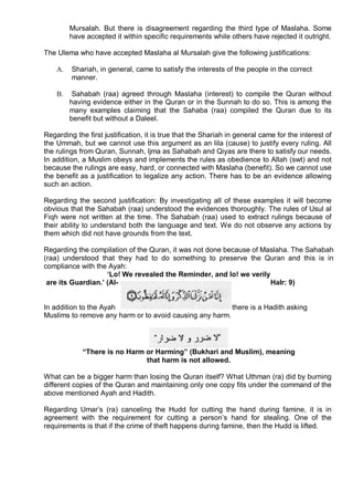Mursalah. But there is disagreement regarding the third type of Maslaha. Some
         have accepted it within specific requirements while others have rejected it outright.

The Ulema who have accepted Maslaha al Mursalah give the following justifications:

    A.   Shariah, in general, came to satisfy the interests of the people in the correct
         manner.

    B.    Sahabah (raa) agreed through Maslaha (interest) to compile the Quran without
         having evidence either in the Quran or in the Sunnah to do so. This is among the
         many examples claiming that the Sahaba (raa) compiled the Quran due to its
         benefit but without a Daleel.

Regarding the first justification, it is true that the Shariah in general came for the interest of
the Ummah, but we cannot use this argument as an lila (cause) to justify every ruling. All
the rulings from Quran, Sunnah, ljma as Sahabah and Qiyas are there to satisfy our needs.
In addition, a Muslim obeys and implements the rules as obedience to Allah (swt) and not
because the rulings are easy, hard, or connected with Maslaha (benefit). So we cannot use
the benefit as a justification to legalize any action. There has to be an evidence allowing
such an action.

Regarding the second justification: By investigating all of these examples it will become
obvious that the Sahabah (raa) understood the evidences thoroughly. The rules of Usul al
Fiqh were not written at the time. The Sahabah (raa) used to extract rulings because of
their ability to understand both the language and text. We do not observe any actions by
them which did not have grounds from the text.

Regarding the compilation of the Quran, it was not done because of Maslaha. The Sahabah
(raa) understood that they had to do something to preserve the Quran and this is in
compliance with the Ayah:
                    ‘Lo! We revealed the Reminder, and lo! we verily
 are its Guardian.’ (Al-                                             HaIr: 9)


In addition to the Ayah                                  there is a Hadith asking
Muslims to remove any harm or to avoid causing any harm.




             “There is no Harm or Harming” (Bukhari and Muslim), meaning
                               that harm is not allowed.

What can be a bigger harm than losing the Quran itself? What Uthman (ra) did by burning
different copies of the Quran and maintaining only one copy fits under the command of the
above mentioned Ayah and Hadith.

Regarding Umar’s (ra) canceling the Hudd for cutting the hand during famine, it is in
agreement with the requirement for cutting a person’s hand for stealing. One of the
requirements is that if the crime of theft happens during famine, then the Hudd is lifted.
 