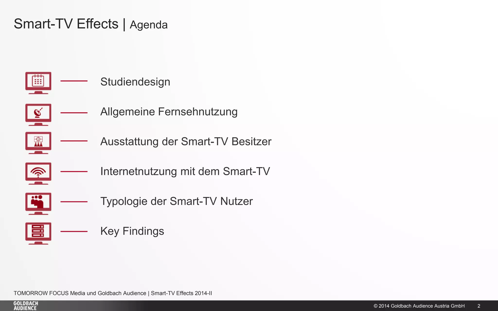 © 2014 Goldbach Audience Austria GmbH 
2 
TOMORROW FOCUS Media und Goldbach Audience | Smart-TV Effects 2014-II 
Smart-TV Effects | Agenda 
Studiendesign 
Allgemeine Fernsehnutzung 
Ausstattung der Smart-TV Besitzer 
Internetnutzung mit dem Smart-TV 
Typologie der Smart-TV Nutzer 
Key Findings  