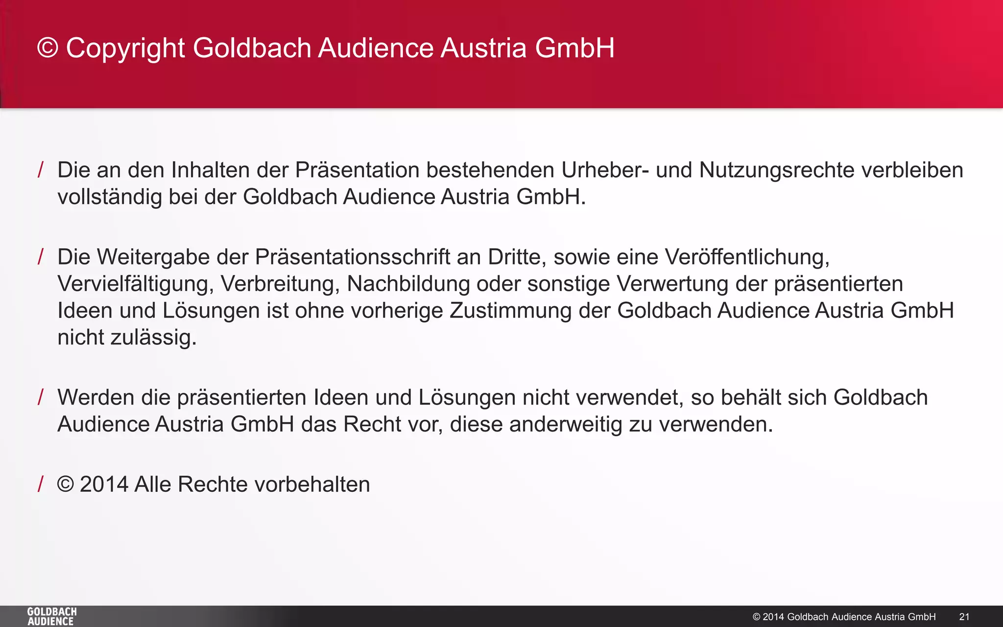 © 2014 Goldbach Audience Austria GmbH 
21 
/Die an den Inhalten der Präsentation bestehenden Urheber- und Nutzungsrechte verbleiben vollständig bei der Goldbach Audience Austria GmbH. 
/Die Weitergabe der Präsentationsschrift an Dritte, sowie eine Veröffentlichung, Vervielfältigung, Verbreitung, Nachbildung oder sonstige Verwertung der präsentierten Ideen und Lösungen ist ohne vorherige Zustimmung der Goldbach Audience Austria GmbH nicht zulässig. 
/Werden die präsentierten Ideen und Lösungen nicht verwendet, so behält sich Goldbach Audience Austria GmbH das Recht vor, diese anderweitig zu verwenden. 
/© 2014 Alle Rechte vorbehalten 
© Copyright Goldbach Audience Austria GmbH  