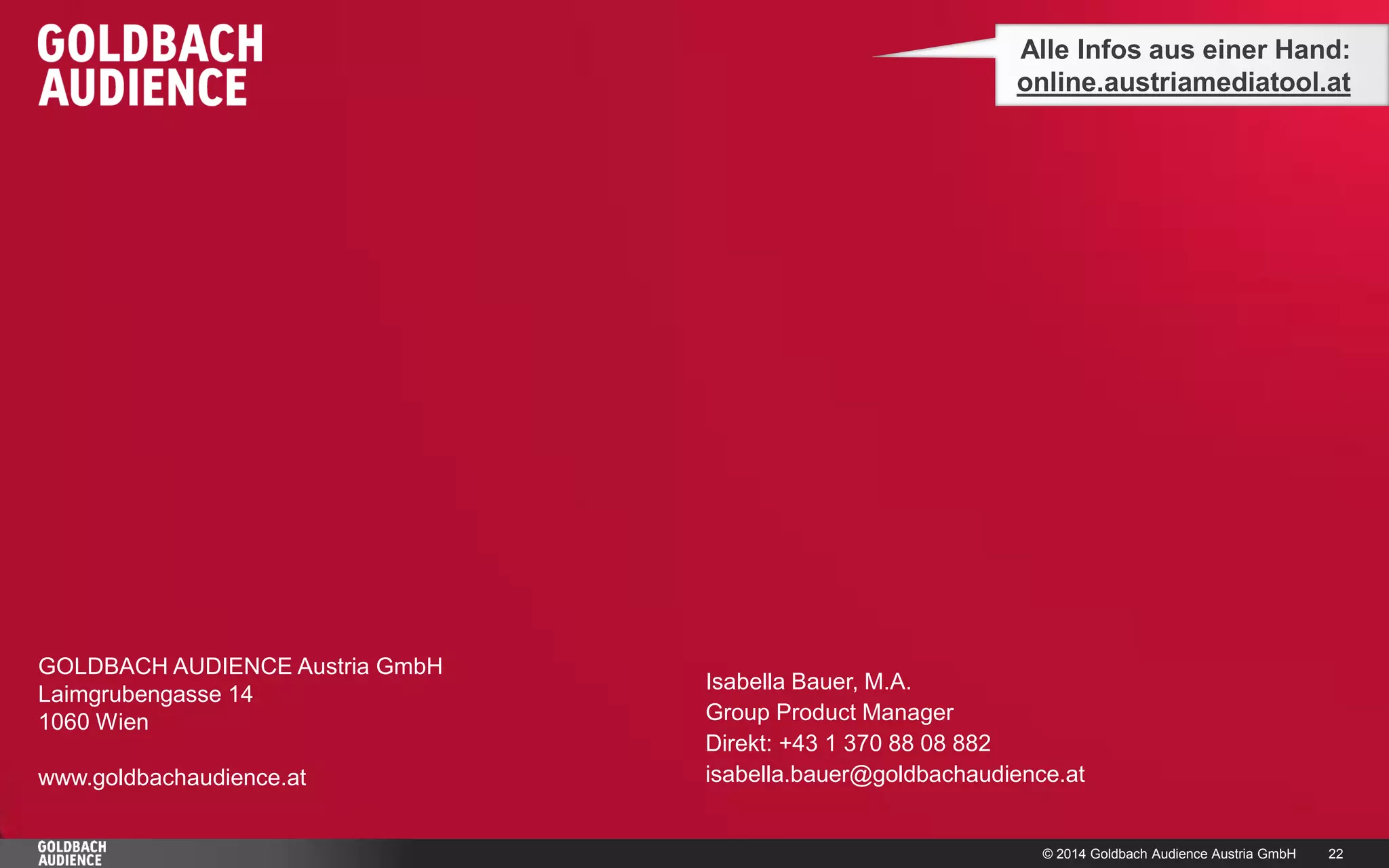 © 2014 Goldbach Audience Austria GmbH 
22 
GOLDBACH AUDIENCE Austria GmbH 
Laimgrubengasse 14 
1060 Wien 
www.goldbachaudience.at 
Alle Infos aus einer Hand: 
online.austriamediatool.at 
Isabella Bauer, M.A. 
Group Product Manager 
Direkt: +43 1 370 88 08 882 
isabella.bauer@goldbachaudience.at 